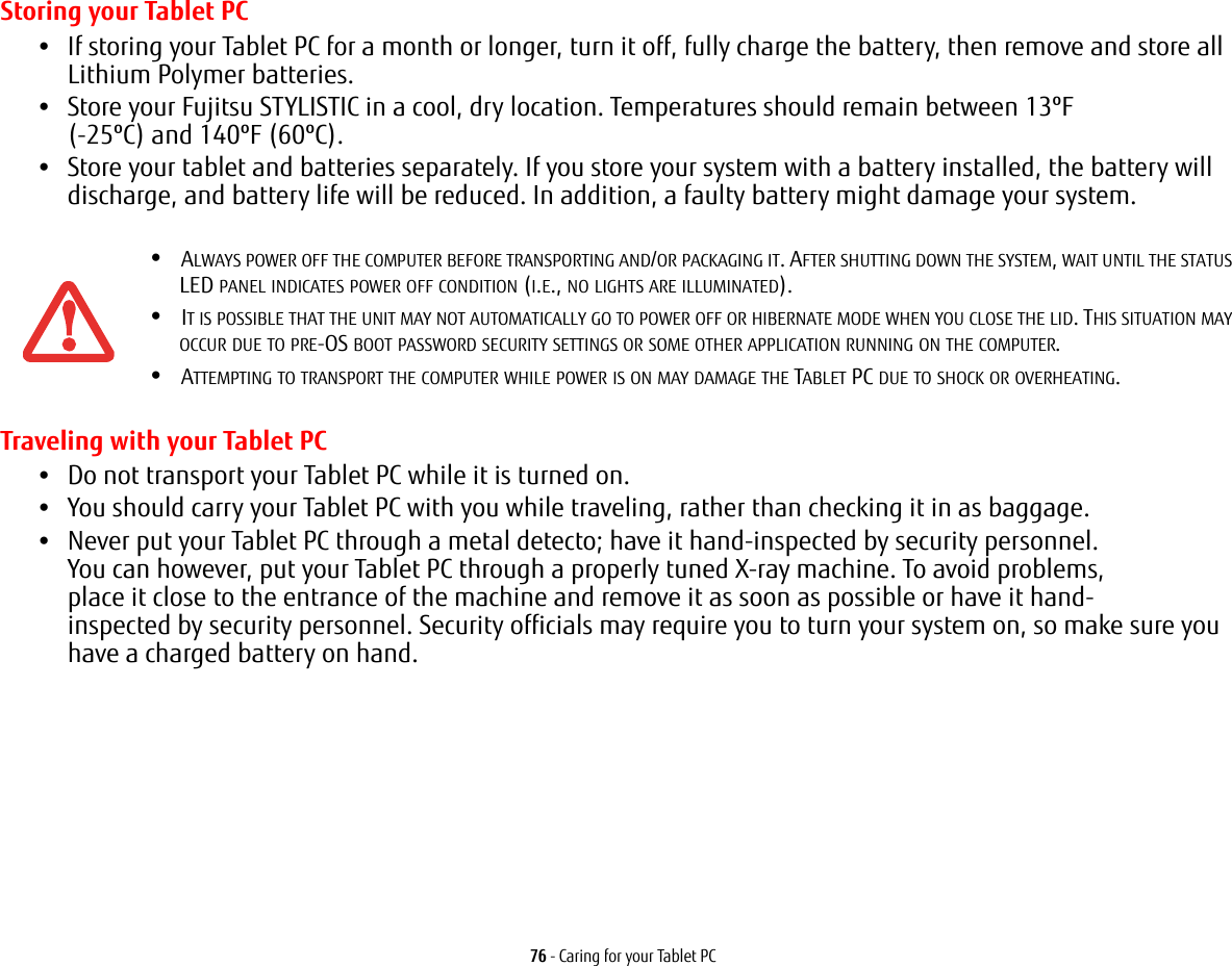 76 - Caring for your Tablet PCStoring your Tablet PC•If storing your Tablet PC for a month or longer, turn it off, fully charge the battery, then remove and store all Lithium Polymer batteries.•Store your Fujitsu STYLISTIC in a cool, dry location. Temperatures should remain between 13ºF  (-25ºC) and 140ºF (60ºC).•Store your tablet and batteries separately. If you store your system with a battery installed, the battery will discharge, and battery life will be reduced. In addition, a faulty battery might damage your system.Traveling with your Tablet PC•Do not transport your Tablet PC while it is turned on. •You should carry your Tablet PC with you while traveling, rather than checking it in as baggage.•Never put your Tablet PC through a metal detecto; have it hand-inspected by security personnel. You can however, put your Tablet PC through a properly tuned X-ray machine. To avoid problems, place it close to the entrance of the machine and remove it as soon as possible or have it hand-inspected by security personnel. Security officials may require you to turn your system on, so make sure you have a charged battery on hand. •ALWAYS POWER OFF THE COMPUTER BEFORE TRANSPORTING AND/OR PACKAGING IT. AFTER SHUTTING DOWN THE SYSTEM, WAIT UNTIL THE STATUS LED PANEL INDICATES POWER OFF CONDITION (I.E., NO LIGHTS ARE ILLUMINATED).•IT IS POSSIBLE THAT THE UNIT MAY NOT AUTOMATICALLY GO TO POWER OFF OR HIBERNATE MODE WHEN YOU CLOSE THE LID. THIS SITUATION MAY OCCUR DUE TO PRE-OS BOOT PASSWORD SECURITY SETTINGS OR SOME OTHER APPLICATION RUNNING ON THE COMPUTER. •ATTEMPTING TO TRANSPORT THE COMPUTER WHILE POWER IS ON MAY DAMAGE THE TABLET PC DUE TO SHOCK OR OVERHEATING. 