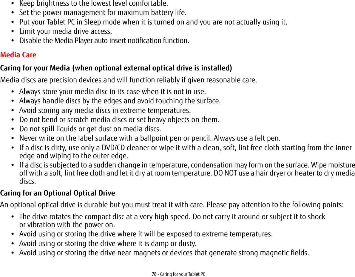 78 - Caring for your Tablet PC•Keep brightness to the lowest level comfortable.•Set the power management for maximum battery life.•Put your Tablet PC in Sleep mode when it is turned on and you are not actually using it.•Limit your media drive access.•Disable the Media Player auto insert notification function.Media CareCaring for your Media (when optional external optical drive is installed) Media discs are precision devices and will function reliably if given reasonable care.•Always store your media disc in its case when it is not in use.•Always handle discs by the edges and avoid touching the surface.•Avoid storing any media discs in extreme temperatures.•Do not bend or scratch media discs or set heavy objects on them.•Do not spill liquids or get dust on media discs.•Never write on the label surface with a ballpoint pen or pencil. Always use a felt pen.•If a disc is dirty, use only a DVD/CD cleaner or wipe it with a clean, soft, lint free cloth starting from the inner edge and wiping to the outer edge.•If a disc is subjected to a sudden change in temperature, condensation may form on the surface. Wipe moisture off with a soft, lint free cloth and let it dry at room temperature. DO NOT use a hair dryer or heater to dry media discs.Caring for an Optional Optical Drive An optional optical drive is durable but you must treat it with care. Please pay attention to the following points:•The drive rotates the compact disc at a very high speed. Do not carry it around or subject it to shock  or vibration with the power on.•Avoid using or storing the drive where it will be exposed to extreme temperatures.•Avoid using or storing the drive where it is damp or dusty.•Avoid using or storing the drive near magnets or devices that generate strong magnetic fields.