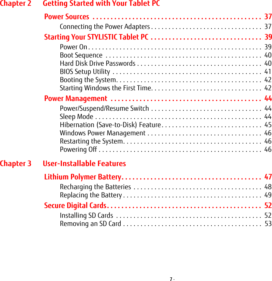 7 - Chapter 2 Getting Started with Your Tablet PCPower Sources  . . . . . . . . . . . . . . . . . . . . . . . . . . . . . . . . . . . . . . . . . . . . . . .  37Connecting the Power Adapters . . . . . . . . . . . . . . . . . . . . . . . . . . . . . . . .  37Starting Your STYLISTIC Tablet PC . . . . . . . . . . . . . . . . . . . . . . . . . . . . . . .  39Power On. . . . . . . . . . . . . . . . . . . . . . . . . . . . . . . . . . . . . . . . . . . . . . . . . .  39Boot Sequence  . . . . . . . . . . . . . . . . . . . . . . . . . . . . . . . . . . . . . . . . . . . . .  40Hard Disk Drive Passwords . . . . . . . . . . . . . . . . . . . . . . . . . . . . . . . . . . . .  40BIOS Setup Utility . . . . . . . . . . . . . . . . . . . . . . . . . . . . . . . . . . . . . . . . . . .  41Booting the System. . . . . . . . . . . . . . . . . . . . . . . . . . . . . . . . . . . . . . . . . .  42Starting Windows the First Time. . . . . . . . . . . . . . . . . . . . . . . . . . . . . . . .  42Power Management  . . . . . . . . . . . . . . . . . . . . . . . . . . . . . . . . . . . . . . . . . .  44Power/Suspend/Resume Switch . . . . . . . . . . . . . . . . . . . . . . . . . . . . . . . .  44Sleep Mode . . . . . . . . . . . . . . . . . . . . . . . . . . . . . . . . . . . . . . . . . . . . . . . .  44Hibernation (Save-to-Disk) Feature. . . . . . . . . . . . . . . . . . . . . . . . . . . . .  45Windows Power Management . . . . . . . . . . . . . . . . . . . . . . . . . . . . . . . . .  46Restarting the System. . . . . . . . . . . . . . . . . . . . . . . . . . . . . . . . . . . . . . . .  46Powering Off . . . . . . . . . . . . . . . . . . . . . . . . . . . . . . . . . . . . . . . . . . . . . . .  46Chapter 3 User-Installable FeaturesLithium Polymer Battery. . . . . . . . . . . . . . . . . . . . . . . . . . . . . . . . . . . . . . .  47Recharging the Batteries . . . . . . . . . . . . . . . . . . . . . . . . . . . . . . . . . . . . .  48Replacing the Battery . . . . . . . . . . . . . . . . . . . . . . . . . . . . . . . . . . . . . . . .  49Secure Digital Cards. . . . . . . . . . . . . . . . . . . . . . . . . . . . . . . . . . . . . . . . . . .  52Installing SD Cards  . . . . . . . . . . . . . . . . . . . . . . . . . . . . . . . . . . . . . . . . . .  52Removing an SD Card . . . . . . . . . . . . . . . . . . . . . . . . . . . . . . . . . . . . . . . .  53