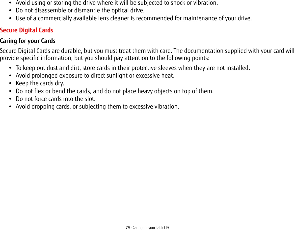 79 - Caring for your Tablet PC•Avoid using or storing the drive where it will be subjected to shock or vibration.•Do not disassemble or dismantle the optical drive.•Use of a commercially available lens cleaner is recommended for maintenance of your drive.Secure Digital CardsCaring for your Cards  Secure Digital Cards are durable, but you must treat them with care. The documentation supplied with your card will provide specific information, but you should pay attention to the following points:•To keep out dust and dirt, store cards in their protective sleeves when they are not installed.•Avoid prolonged exposure to direct sunlight or excessive heat.•Keep the cards dry.•Do not flex or bend the cards, and do not place heavy objects on top of them.•Do not force cards into the slot.•Avoid dropping cards, or subjecting them to excessive vibration.