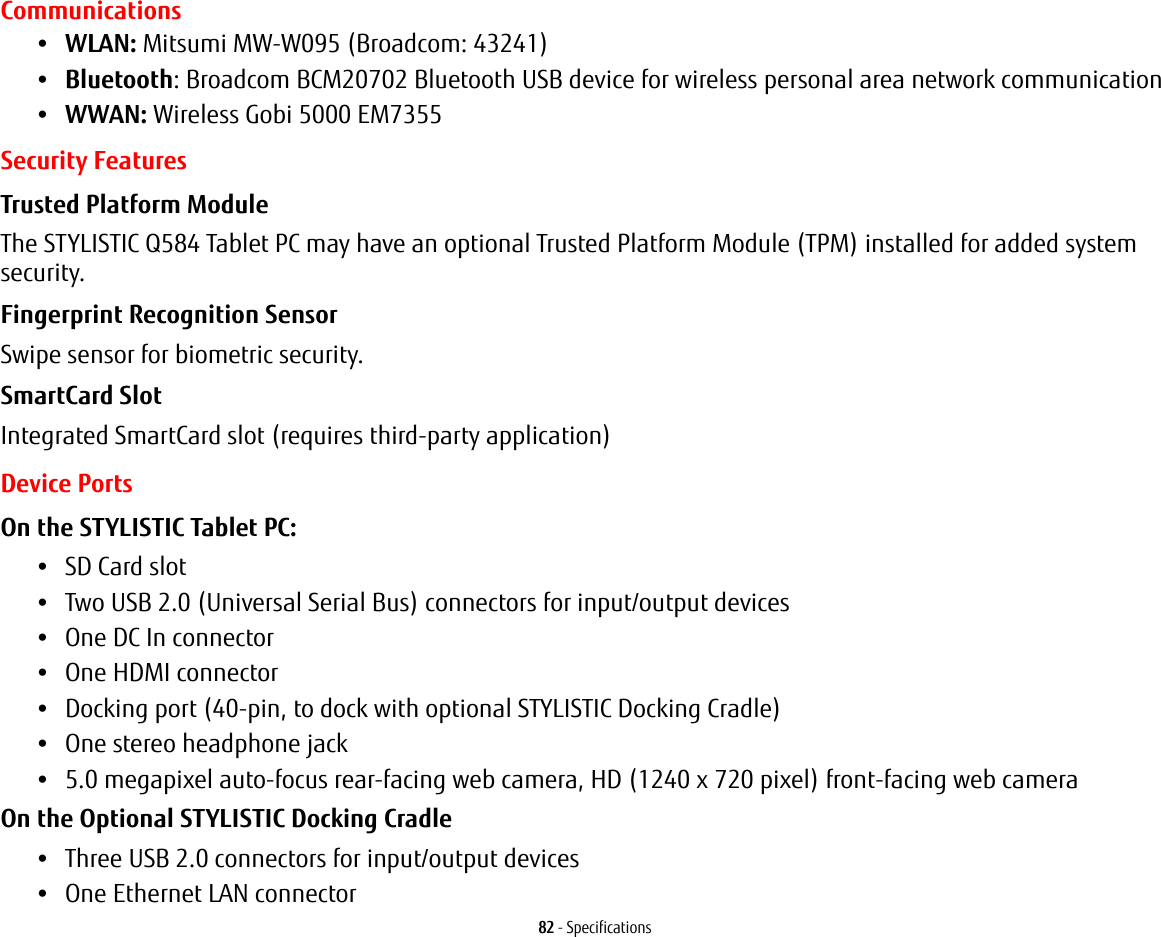 82 - SpecificationsCommunications•WLAN: Mitsumi MW-W095 (Broadcom: 43241)•Bluetooth: Broadcom BCM20702 Bluetooth USB device for wireless personal area network communication •WWAN: Wireless Gobi 5000 EM7355 Security FeaturesTrusted Platform Module The STYLISTIC Q584 Tablet PC may have an optional Trusted Platform Module (TPM) installed for added system security.Fingerprint Recognition Sensor Swipe sensor for biometric security.SmartCard Slot Integrated SmartCard slot (requires third-party application)Device PortsOn the STYLISTIC Tablet PC: •SD Card slot•Two USB 2.0 (Universal Serial Bus) connectors for input/output devices•One DC In connector•One HDMI connector •Docking port (40-pin, to dock with optional STYLISTIC Docking Cradle)•One stereo headphone jack •5.0 megapixel auto-focus rear-facing web camera, HD (1240 x 720 pixel) front-facing web cameraOn the Optional STYLISTIC Docking Cradle •Three USB 2.0 connectors for input/output devices•One Ethernet LAN connector