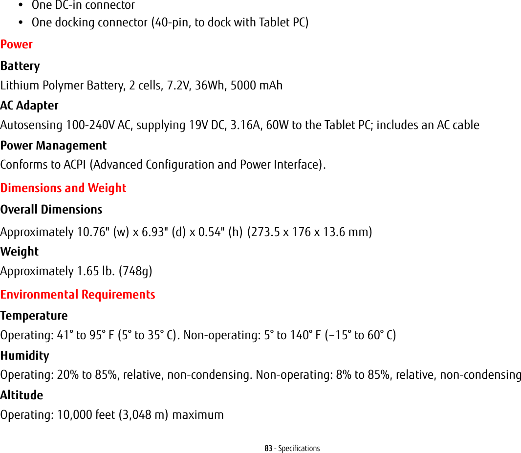 83 - Specifications•One DC-in connector•One docking connector (40-pin, to dock with Tablet PC)PowerBattery  Lithium Polymer Battery, 2 cells, 7.2V, 36Wh, 5000 mAhAC Adapter Autosensing 100-240V AC, supplying 19V DC, 3.16A, 60W to the Tablet PC; includes an AC cablePower Management Conforms to ACPI (Advanced Configuration and Power Interface).Dimensions and WeightOverall Dimensions Approximately 10.76&quot; (w) x 6.93&quot; (d) x 0.54&quot; (h) (273.5 x 176 x 13.6 mm)Weight Approximately 1.65 lb. (748g)Environmental RequirementsTemperature Operating: 41° to 95° F (5° to 35° C). Non-operating: 5° to 140° F (–15° to 60° C)Humidity Operating: 20% to 85%, relative, non-condensing. Non-operating: 8% to 85%, relative, non-condensingAltitude Operating: 10,000 feet (3,048 m) maximum