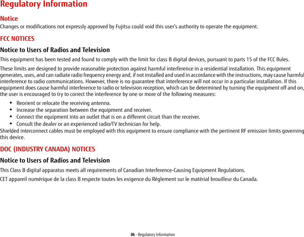 86 - Regulatory InformationRegulatory InformationNoticeChanges or modifications not expressly approved by Fujitsu could void this user’s authority to operate the equipment.FCC NOTICESNotice to Users of Radios and Television This equipment has been tested and found to comply with the limit for class B digital devices, pursuant to parts 15 of the FCC Rules.These limits are designed to provide reasonable protection against harmful interference in a residential installation. This equipment generates, uses, and can radiate radio frequency energy and, if not installed and used in accordance with the instructions, may cause harmful interference to radio communications. However, there is no guarantee that interference will not occur in a particular installation. If this equipment does cause harmful interference to radio or television reception, which can be determined by turning the equipment off and on, the user is encouraged to try to correct the interference by one or more of the following measures:•Reorient or relocate the receiving antenna.•Increase the separation between the equipment and receiver.•Connect the equipment into an outlet that is on a different circuit than the receiver.•Consult the dealer or an experienced radio/TV technician for help.Shielded interconnect cables must be employed with this equipment to ensure compliance with the pertinent RF emission limits governing this device. DOC (INDUSTRY CANADA) NOTICESNotice to Users of Radios and Television This Class B digital apparatus meets all requirements of Canadian Interference-Causing Equipment Regulations.CET appareil numérique de la class B respecte toutes les exigence du Réglement sur le matérial brouilleur du Canada.