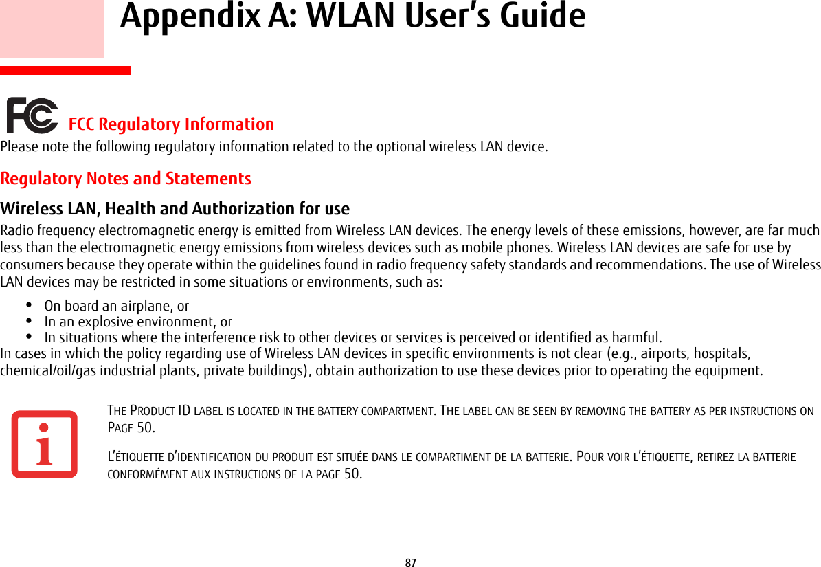 87     Appendix A: WLAN User’s Guide FCC Regulatory InformationPlease note the following regulatory information related to the optional wireless LAN device.Regulatory Notes and StatementsWireless LAN, Health and Authorization for use  Radio frequency electromagnetic energy is emitted from Wireless LAN devices. The energy levels of these emissions, however, are far much less than the electromagnetic energy emissions from wireless devices such as mobile phones. Wireless LAN devices are safe for use by consumers because they operate within the guidelines found in radio frequency safety standards and recommendations. The use of Wireless LAN devices may be restricted in some situations or environments, such as:•On board an airplane, or•In an explosive environment, or•In situations where the interference risk to other devices or services is perceived or identified as harmful.In cases in which the policy regarding use of Wireless LAN devices in specific environments is not clear (e.g., airports, hospitals, chemical/oil/gas industrial plants, private buildings), obtain authorization to use these devices prior to operating the equipment.THE PRODUCT ID LABEL IS LOCATED IN THE BATTERY COMPARTMENT. THE LABEL CAN BE SEEN BY REMOVING THE BATTERY AS PER INSTRUCTIONS ON PAGE 50.L’ÉTIQUETTE D’IDENTIFICATION DU PRODUIT EST SITUÉE DANS LE COMPARTIMENT DE LA BATTERIE. POUR VOIR L’ÉTIQUETTE, RETIREZ LA BATTERIE CONFORMÉMENT AUX INSTRUCTIONS DE LA PAGE 50.