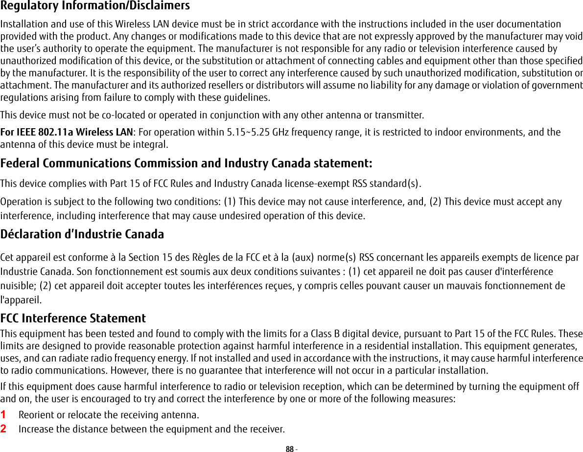 88 - Regulatory Information/Disclaimers Installation and use of this Wireless LAN device must be in strict accordance with the instructions included in the user documentation provided with the product. Any changes or modifications made to this device that are not expressly approved by the manufacturer may void the user’s authority to operate the equipment. The manufacturer is not responsible for any radio or television interference caused by unauthorized modification of this device, or the substitution or attachment of connecting cables and equipment other than those specified by the manufacturer. It is the responsibility of the user to correct any interference caused by such unauthorized modification, substitution or attachment. The manufacturer and its authorized resellers or distributors will assume no liability for any damage or violation of government regulations arising from failure to comply with these guidelines. This device must not be co-located or operated in conjunction with any other antenna or transmitter.For IEEE 802.11a Wireless LAN: For operation within 5.15~5.25 GHz frequency range, it is restricted to indoor environments, and the antenna of this device must be integral.Federal Communications Commission and Industry Canada statement: This device complies with Part 15 of FCC Rules and Industry Canada license-exempt RSS standard(s).Operation is subject to the following two conditions: (1) This device may not cause interference, and, (2) This device must accept any interference, including interference that may cause undesired operation of this device.Déclaration d’Industrie Canada Cet appareil est conforme à la Section 15 des Règles de la FCC et à la (aux) norme(s) RSS concernant les appareils exempts de licence par Industrie Canada. Son fonctionnement est soumis aux deux conditions suivantes : (1) cet appareil ne doit pas causer d&apos;interférence nuisible; (2) cet appareil doit accepter toutes les interférences reçues, y compris celles pouvant causer un mauvais fonctionnement de l&apos;appareil.FCC Interference Statement This equipment has been tested and found to comply with the limits for a Class B digital device, pursuant to Part 15 of the FCC Rules. These limits are designed to provide reasonable protection against harmful interference in a residential installation. This equipment generates, uses, and can radiate radio frequency energy. If not installed and used in accordance with the instructions, it may cause harmful interference to radio communications. However, there is no guarantee that interference will not occur in a particular installation.If this equipment does cause harmful interference to radio or television reception, which can be determined by turning the equipment off and on, the user is encouraged to try and correct the interference by one or more of the following measures:1Reorient or relocate the receiving antenna.2Increase the distance between the equipment and the receiver.Figure A-1. Ad Hoc Mode Network