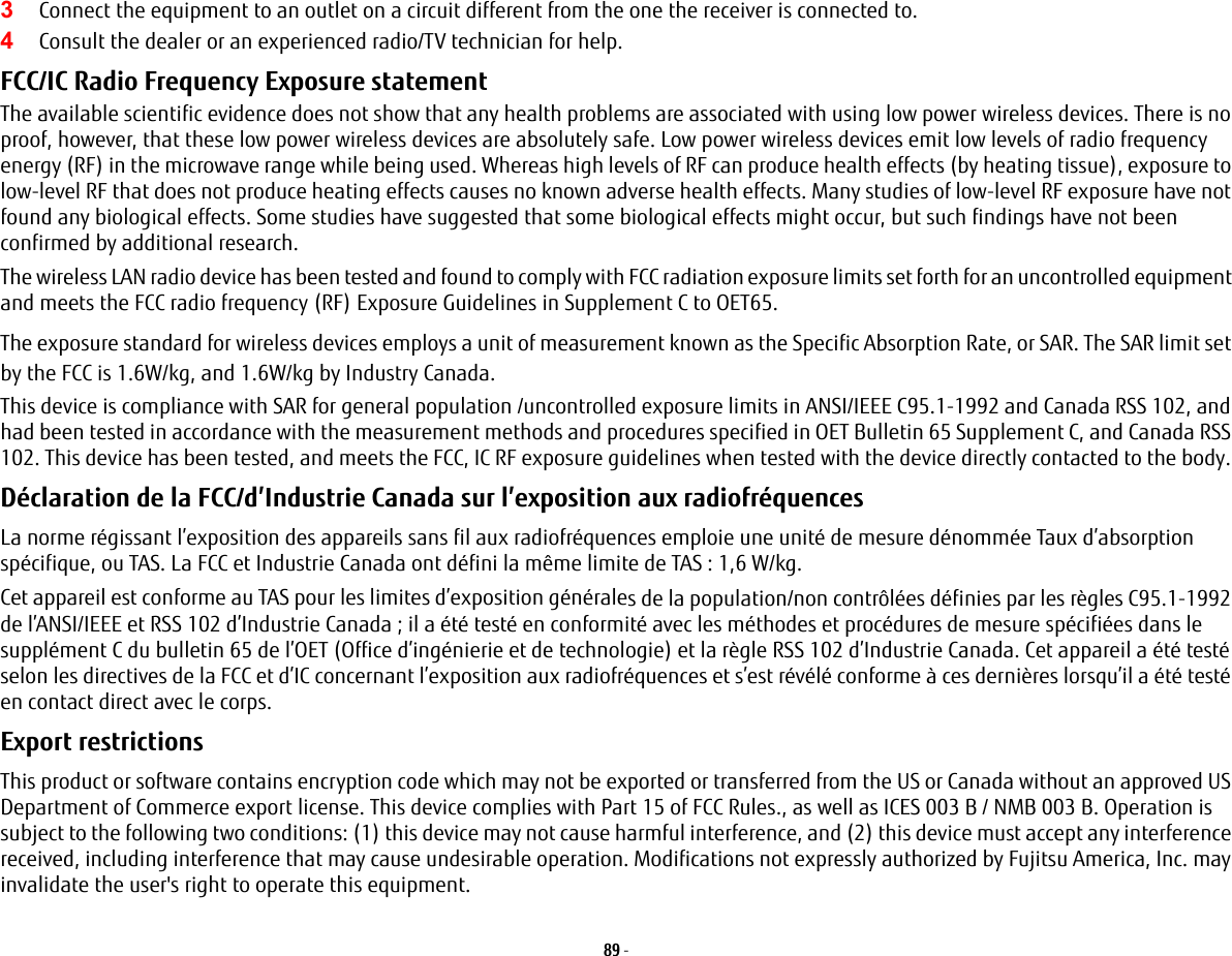 89 - 3Connect the equipment to an outlet on a circuit different from the one the receiver is connected to.4Consult the dealer or an experienced radio/TV technician for help.FCC/IC Radio Frequency Exposure statement The available scientific evidence does not show that any health problems are associated with using low power wireless devices. There is no proof, however, that these low power wireless devices are absolutely safe. Low power wireless devices emit low levels of radio frequency energy (RF) in the microwave range while being used. Whereas high levels of RF can produce health effects (by heating tissue), exposure to low-level RF that does not produce heating effects causes no known adverse health effects. Many studies of low-level RF exposure have not found any biological effects. Some studies have suggested that some biological effects might occur, but such findings have not been confirmed by additional research. The wireless LAN radio device has been tested and found to comply with FCC radiation exposure limits set forth for an uncontrolled equipment and meets the FCC radio frequency (RF) Exposure Guidelines in Supplement C to OET65.The exposure standard for wireless devices employs a unit of measurement known as the Specific Absorption Rate, or SAR. The SAR limit set by the FCC is 1.6W/kg, and 1.6W/kg by Industry Canada. This device is compliance with SAR for general population /uncontrolled exposure limits in ANSI/IEEE C95.1-1992 and Canada RSS 102, and had been tested in accordance with the measurement methods and procedures specified in OET Bulletin 65 Supplement C, and Canada RSS 102. This device has been tested, and meets the FCC, IC RF exposure guidelines when tested with the device directly contacted to the body. Déclaration de la FCC/d’Industrie Canada sur l’exposition aux radiofréquences  La norme régissant l’exposition des appareils sans fil aux radiofréquences emploie une unité de mesure dénommée Taux d’absorption spécifique, ou TAS. La FCC et Industrie Canada ont défini la même limite de TAS : 1,6 W/kg.Cet appareil est conforme au TAS pour les limites d’exposition générales de la population/non contrôlées définies par les règles C95.1-1992 de l’ANSI/IEEE et RSS 102 d’Industrie Canada ; il a été testé en conformité avec les méthodes et procédures de mesure spécifiées dans le supplément C du bulletin 65 de l’OET (Office d’ingénierie et de technologie) et la règle RSS 102 d’Industrie Canada. Cet appareil a été testé selon les directives de la FCC et d’IC concernant l’exposition aux radiofréquences et s’est révélé conforme à ces dernières lorsqu’il a été testé en contact direct avec le corps.Export restrictions This product or software contains encryption code which may not be exported or transferred from the US or Canada without an approved US Department of Commerce export license. This device complies with Part 15 of FCC Rules., as well as ICES 003 B / NMB 003 B. Operation is subject to the following two conditions: (1) this device may not cause harmful interference, and (2) this device must accept any interference received, including interference that may cause undesirable operation. Modifications not expressly authorized by Fujitsu America, Inc. may invalidate the user&apos;s right to operate this equipment.