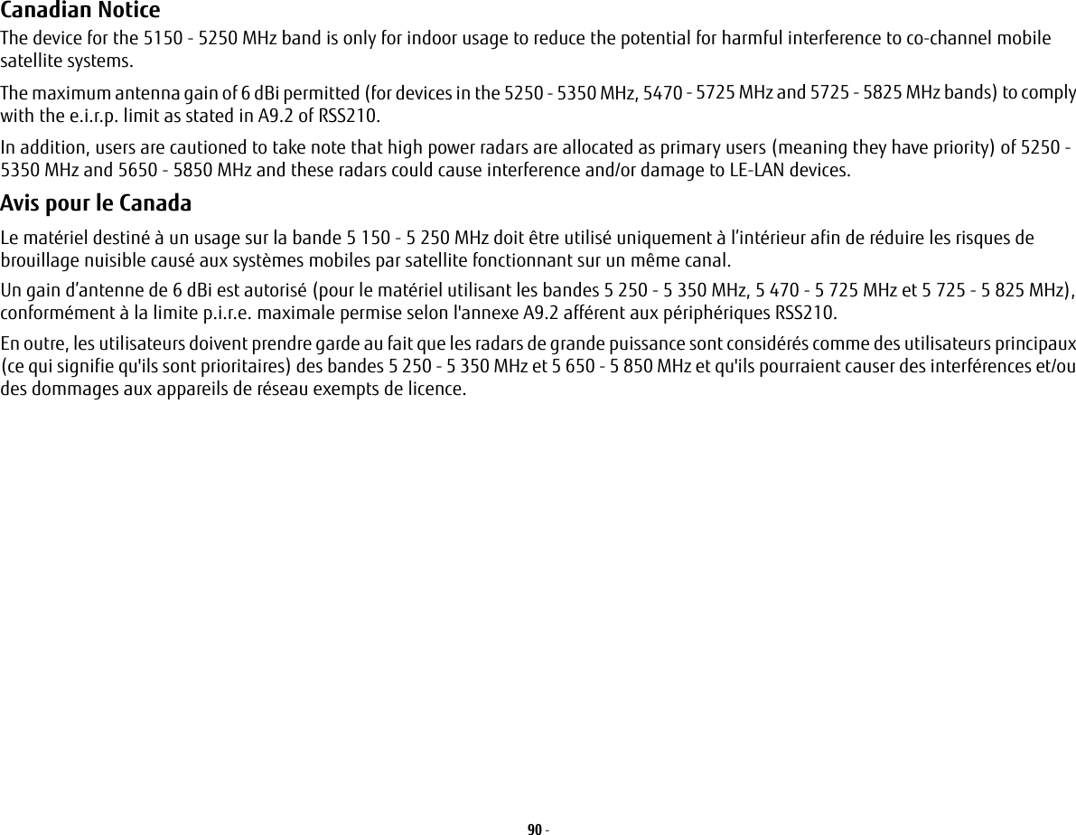 90 - Canadian Notice The device for the 5150 - 5250 MHz band is only for indoor usage to reduce the potential for harmful interference to co-channel mobile satellite systems.The maximum antenna gain of 6 dBi permitted (for devices in the 5250 - 5350 MHz, 5470 - 5725 MHz and 5725 - 5825 MHz bands) to comply with the e.i.r.p. limit as stated in A9.2 of RSS210.In addition, users are cautioned to take note that high power radars are allocated as primary users (meaning they have priority) of 5250 - 5350 MHz and 5650 - 5850 MHz and these radars could cause interference and/or damage to LE-LAN devices.Avis pour le CanadaLe matériel destiné à un usage sur la bande 5 150 - 5 250 MHz doit être utilisé uniquement à l’intérieur afin de réduire les risques de brouillage nuisible causé aux systèmes mobiles par satellite fonctionnant sur un même canal.Un gain d’antenne de 6 dBi est autorisé (pour le matériel utilisant les bandes 5 250 - 5 350 MHz, 5 470 - 5 725 MHz et 5 725 - 5 825 MHz), conformément à la limite p.i.r.e. maximale permise selon l&apos;annexe A9.2 afférent aux périphériques RSS210.En outre, les utilisateurs doivent prendre garde au fait que les radars de grande puissance sont considérés comme des utilisateurs principaux (ce qui signifie qu&apos;ils sont prioritaires) des bandes 5 250 - 5 350 MHz et 5 650 - 5 850 MHz et qu&apos;ils pourraient causer des interférences et/ou des dommages aux appareils de réseau exempts de licence.