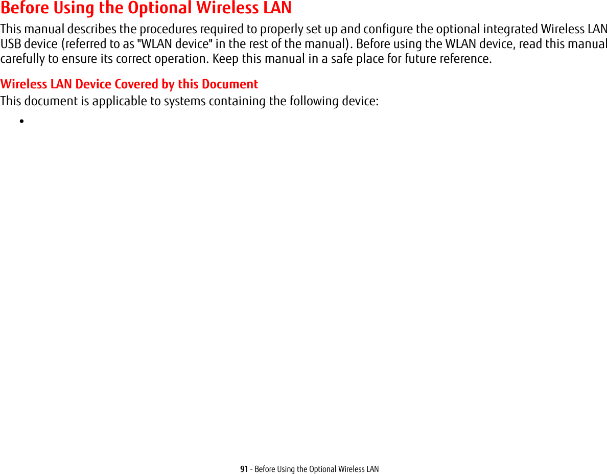 91 - Before Using the Optional Wireless LANBefore Using the Optional Wireless LANThis manual describes the procedures required to properly set up and configure the optional integrated Wireless LAN USB device (referred to as &quot;WLAN device&quot; in the rest of the manual). Before using the WLAN device, read this manual carefully to ensure its correct operation. Keep this manual in a safe place for future reference.Wireless LAN Device Covered by this DocumentThis document is applicable to systems containing the following device:•Mitsumi DMW-W095 (Broadcom: 43241 )Wireless LAN USB DeviceCharacteristics of the WLAN Device•The WLAN device is a USB module attached to the main board of the mobile computer. •The WLAN device operates in license-free RF bands, eliminating the need to procure an FCC operating license. The WLAN operates in the 2.4GHz Industrial, Scientific, and Medical (ISM) RF band and the lower, middle, and upper bands of the 5GHz Unlicensed National Information Infrastructure (UNII) bands. •The WLAN devices are capable of four operating modes, IEEE802.11a, IEEE802.11b, IEEE802.11g, and IEEE802.11n•The WLAN devices are Wi-Fi certified and operate (as applicable) at a the maximum data rate of 150 Mbps (theoretical) in IEEE802.11n mode; 54 Mbps in IEEE802.11a or IEEE802.11g mode; and 11 Mbps in IEEE802.11b mode.•The WLAN devices support the following encryption methods - WEP, TKIP, CKIP, and AES encryption.•The Wireless LAN devices are compliant with the following standards: WPA, WPA2, CCX1.0, CCX2.0, CCX3.0, CCX4.0, and CCX5.0.