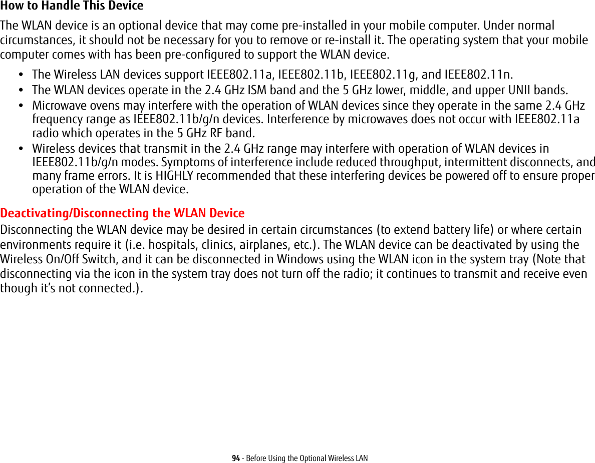 94 - Before Using the Optional Wireless LANHow to Handle This Device The WLAN device is an optional device that may come pre-installed in your mobile computer. Under normal circumstances, it should not be necessary for you to remove or re-install it. The operating system that your mobile computer comes with has been pre-configured to support the WLAN device. •The Wireless LAN devices support IEEE802.11a, IEEE802.11b, IEEE802.11g, and IEEE802.11n.•The WLAN devices operate in the 2.4 GHz ISM band and the 5 GHz lower, middle, and upper UNII bands.•Microwave ovens may interfere with the operation of WLAN devices since they operate in the same 2.4 GHz frequency range as IEEE802.11b/g/n devices. Interference by microwaves does not occur with IEEE802.11a radio which operates in the 5 GHz RF band.•Wireless devices that transmit in the 2.4 GHz range may interfere with operation of WLAN devices in IEEE802.11b/g/n modes. Symptoms of interference include reduced throughput, intermittent disconnects, and many frame errors. It is HIGHLY recommended that these interfering devices be powered off to ensure proper operation of the WLAN device.Deactivating/Disconnecting the WLAN DeviceDisconnecting the WLAN device may be desired in certain circumstances (to extend battery life) or where certain environments require it (i.e. hospitals, clinics, airplanes, etc.). The WLAN device can be deactivated by using the Wireless On/Off Switch, and it can be disconnected in Windows using the WLAN icon in the system tray (Note that disconnecting via the icon in the system tray does not turn off the radio; it continues to transmit and receive even though it’s not connected.).