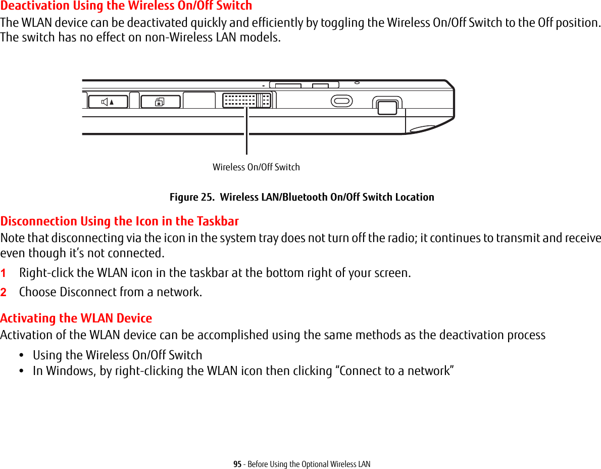 95 - Before Using the Optional Wireless LANDeactivation Using the Wireless On/Off SwitchThe WLAN device can be deactivated quickly and efficiently by toggling the Wireless On/Off Switch to the Off position. The switch has no effect on non-Wireless LAN models.Figure 25.  Wireless LAN/Bluetooth On/Off Switch LocationDisconnection Using the Icon in the TaskbarNote that disconnecting via the icon in the system tray does not turn off the radio; it continues to transmit and receive even though it’s not connected.1Right-click the WLAN icon in the taskbar at the bottom right of your screen.2Choose Disconnect from a network.Activating the WLAN DeviceActivation of the WLAN device can be accomplished using the same methods as the deactivation process•Using the Wireless On/Off Switch•In Windows, by right-clicking the WLAN icon then clicking “Connect to a network”Wireless On/Off Switch