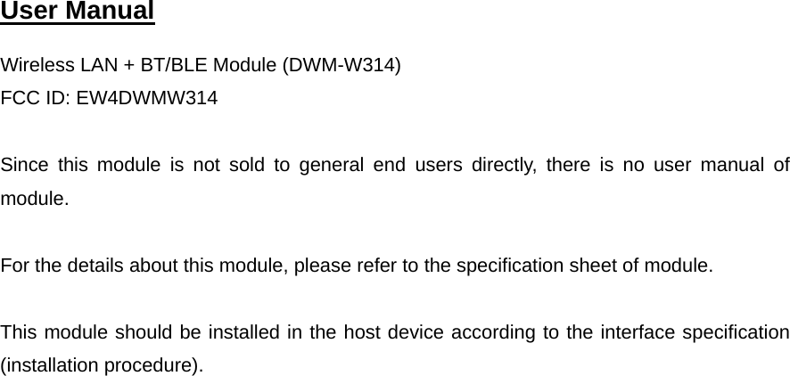  User Manual   Wireless LAN + BT/BLE Module (DWM-W314) FCC ID: EW4DWMW314  Since this module is not sold to general end users directly, there is no user manual of module.  For the details about this module, please refer to the specification sheet of module.     This module should be installed in the host device according to the interface specification (installation procedure).      