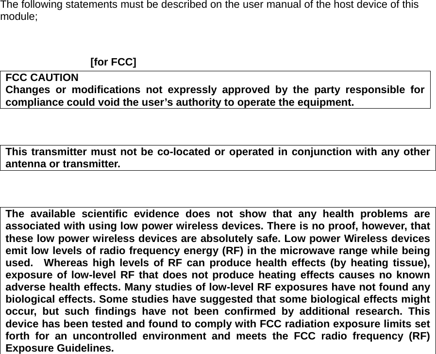 The following statements must be described on the user manual of the host device of this module;    [for FCC]     FCC CAUTION Changes or modifications not expressly approved by the party responsible for compliance could void the user’s authority to operate the equipment.    This transmitter must not be co-located or operated in conjunction with any other antenna or transmitter.    The available scientific evidence does not show that any health problems are associated with using low power wireless devices. There is no proof, however, that these low power wireless devices are absolutely safe. Low power Wireless devices emit low levels of radio frequency energy (RF) in the microwave range while being used.  Whereas high levels of RF can produce health effects (by heating tissue), exposure of low-level RF that does not produce heating effects causes no known adverse health effects. Many studies of low-level RF exposures have not found any biological effects. Some studies have suggested that some biological effects might occur, but such findings have not been confirmed by additional research. This device has been tested and found to comply with FCC radiation exposure limits set forth for an uncontrolled environment and meets the FCC radio frequency (RF) Exposure Guidelines.   