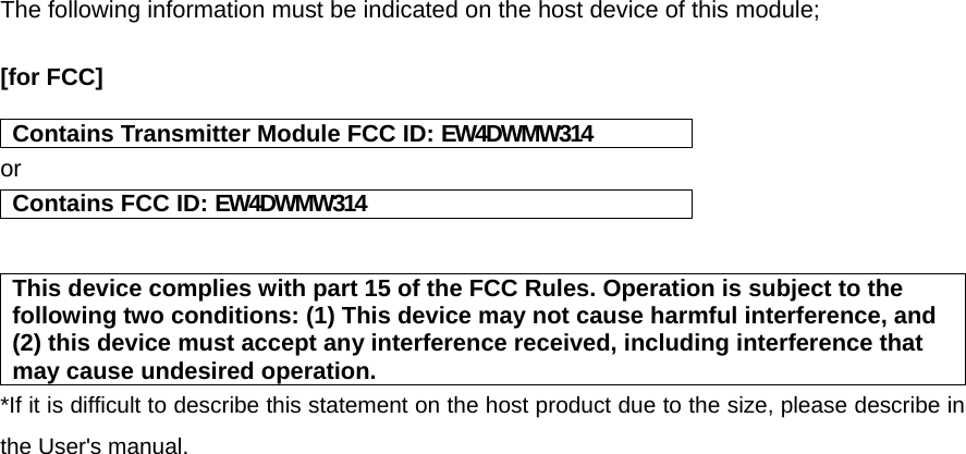 The following information must be indicated on the host device of this module;  [for FCC]    Contains Transmitter Module FCC ID: EW4DWMW314 or Contains FCC ID: EW4DWMW314   This device complies with part 15 of the FCC Rules. Operation is subject to the following two conditions: (1) This device may not cause harmful interference, and (2) this device must accept any interference received, including interference that may cause undesired operation. *If it is difficult to describe this statement on the host product due to the size, please describe in the User&apos;s manual.     