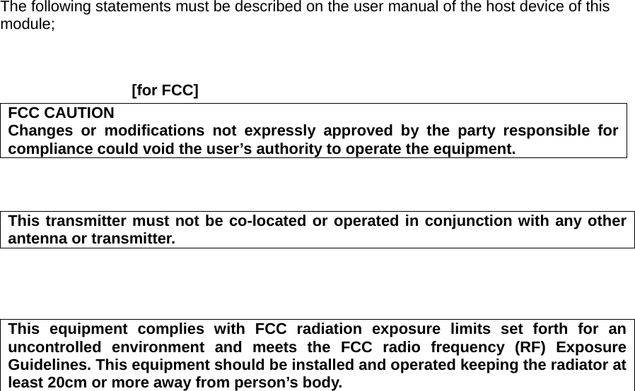 The following statements must be described on the user manual of the host device of this module;    [for FCC]     FCC CAUTION Changes or modifications not expressly approved by the party responsible for compliance could void the user’s authority to operate the equipment.    This transmitter must not be co-located or operated in conjunction with any other antenna or transmitter.     This equipment complies with FCC radiation exposure limits set forth for an uncontrolled environment and meets the FCC radio frequency (RF) Exposure Guidelines. This equipment should be installed and operated keeping the radiator at least 20cm or more away from person’s body.  