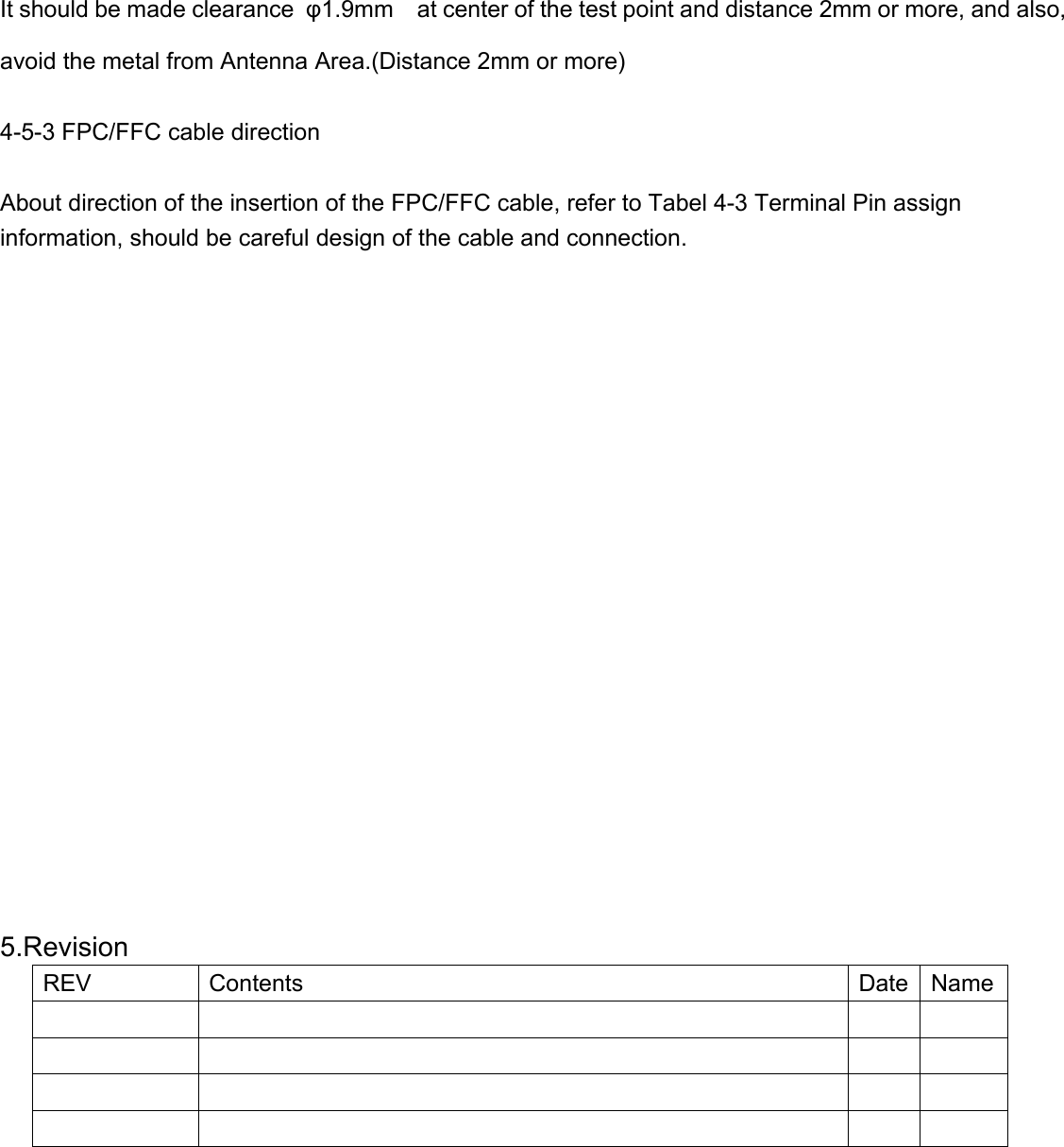   It should be made clearance  φ1.9mm at center of the test point and distance 2mm or more, and also, avoid the metal from Antenna Area.(Distance 2mm or more)  4-5-3 FPC/FFC cable direction  About direction of the insertion of the FPC/FFC cable, refer to Tabel 4-3 Terminal Pin assign information, should be careful design of the cable and connection.                    5.Revision REV Contents  Date Name                          