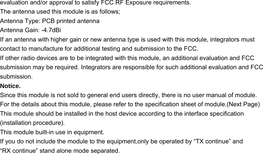 evaluation and/or approval to satisfy FCC RF Exposure requirements. The antenna used this module is as follows; Antenna Type: PCB printed antenna Antenna Gain: -4.7dBi If an antenna with higher gain or new antenna type is used with this module, integrators must contact to manufacture for additional testing and submission to the FCC. If other radio devices are to be integrated with this module, an additional evaluation and FCC submission may be required. Integrators are responsible for such additional evaluation and FCC submission. Notice. Since this module is not sold to general end users directly, there is no user manual of module. For the details about this module, please refer to the specification sheet of module.(Next Page) This module should be installed in the host device according to the interface specification (installation procedure). This module built-in use in equipment. If you do not include the module to the equipment,only be operated by “TX continue” and   “RX continue” stand alone mode separated.                          