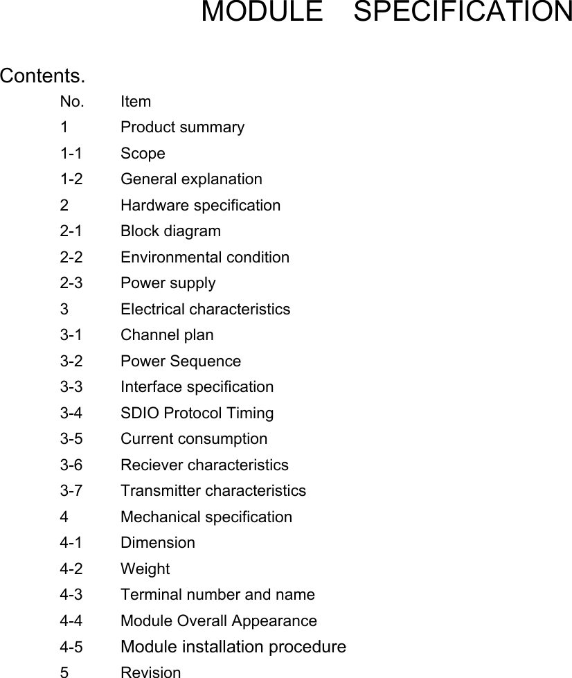         MODULE  SPECIFICATION  Contents.          No. Item         1 Product summary       1-1 Scope         1-2 General explanation       2 Hardware specification       2-1 Block diagram        2-2 Environmental condition       2-3 Power supply        3 Electrical characteristics       3-1 Channel plan        3-2 Power Sequence        3-3 Interface specification       3-4 SDIO Protocol Timing       3-5 Current consumption       3-6 Reciever characteristics       3-7 Transmitter characteristics      4 Mechanical specification       4-1 Dimension        4-2 Weight          4-3  Terminal number and name   4-4    Module Overall Appearance  4-5  Module installation procedure   5 Revision              