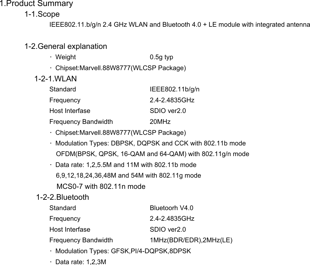          1.Product Summary             1-1.Scope               IEEE802.11.b/g/n 2.4 GHz WLAN and Bluetooth 4.0 + LE module with integrated antenna        1-2.General explanation      ・Weight   0.5g typ   ・Chipset:Marvell.88W8777(WLCSP Package)          1-2-1.WLAN    Standard   IEEE802.11b/g/n    Frequency   2.4-2.4835GHz   Host Interfase   SDIO ver2.0   Frequency Bandwidth  20MHz   ・Chipset:Marvell.88W8777(WLCSP Package)   ・Modulation Types: DBPSK, DQPSK and CCK with 802.11b mode    OFDM(BPSK, QPSK, 16-QAM and 64-QAM) with 802.11g/n mode   ・Data rate: 1,2,5.5M and 11M with 802.11b mode    6,9,12,18,24,36,48M and 54M with 802.11g mode      MCS0-7 with 802.11n mode     1-2-2.Bluetooth    Standard   Bluetoorh V4.0    Frequency   2.4-2.4835GHz   Host Interfase   SDIO ver2.0   Frequency Bandwidth  1MHz(BDR/EDR),2MHz(LE)   ・Modulation Types: GFSK,PI/4-DQPSK,8DPSK   ・Data rate: 1,2,3M         