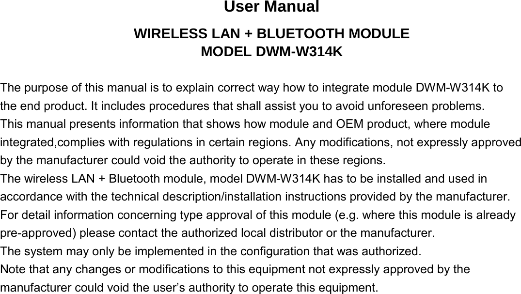 User Manual WIRELESS LAN + BLUETOOTH MODULE MODEL DWM-W314K  The purpose of this manual is to explain correct way how to integrate module DWM-W314K to   the end product. It includes procedures that shall assist you to avoid unforeseen problems.   This manual presents information that shows how module and OEM product, where module integrated,complies with regulations in certain regions. Any modifications, not expressly approved   by the manufacturer could void the authority to operate in these regions. The wireless LAN + Bluetooth module, model DWM-W314K has to be installed and used in accordance with the technical description/installation instructions provided by the manufacturer. For detail information concerning type approval of this module (e.g. where this module is already pre-approved) please contact the authorized local distributor or the manufacturer. The system may only be implemented in the configuration that was authorized. Note that any changes or modifications to this equipment not expressly approved by the   manufacturer could void the user’s authority to operate this equipment.             