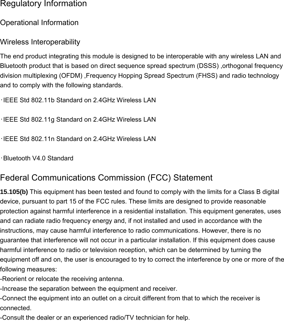 Regulatory Information Operational Information Wireless Interoperability The end product integrating this module is designed to be interoperable with any wireless LAN and Bluetooth product that is based on direct sequence spread spectrum (DSSS) ,orthogonal frequency division multiplexing (OFDM) ,Frequency Hopping Spread Spectrum (FHSS) and radio technology and to comply with the following standards. ･IEEE Std 802.11b Standard on 2.4GHz Wireless LAN ･IEEE Std 802.11g Standard on 2.4GHz Wireless LAN ･IEEE Std 802.11n Standard on 2.4GHz Wireless LAN ･Bluetooth V4.0 Standard   Federal Communications Commission (FCC) Statement 15.105(b) This equipment has been tested and found to comply with the limits for a Class B digital device, pursuant to part 15 of the FCC rules. These limits are designed to provide reasonable protection against harmful interference in a residential installation. This equipment generates, uses and can radiate radio frequency energy and, if not installed and used in accordance with the instructions, may cause harmful interference to radio communications. However, there is no guarantee that interference will not occur in a particular installation. If this equipment does cause harmful interference to radio or television reception, which can be determined by turning the equipment off and on, the user is encouraged to try to correct the interference by one or more of the following measures: -Reorient or relocate the receiving antenna. -Increase the separation between the equipment and receiver. -Connect the equipment into an outlet on a circuit different from that to which the receiver is connected. -Consult the dealer or an experienced radio/TV technician for help.         