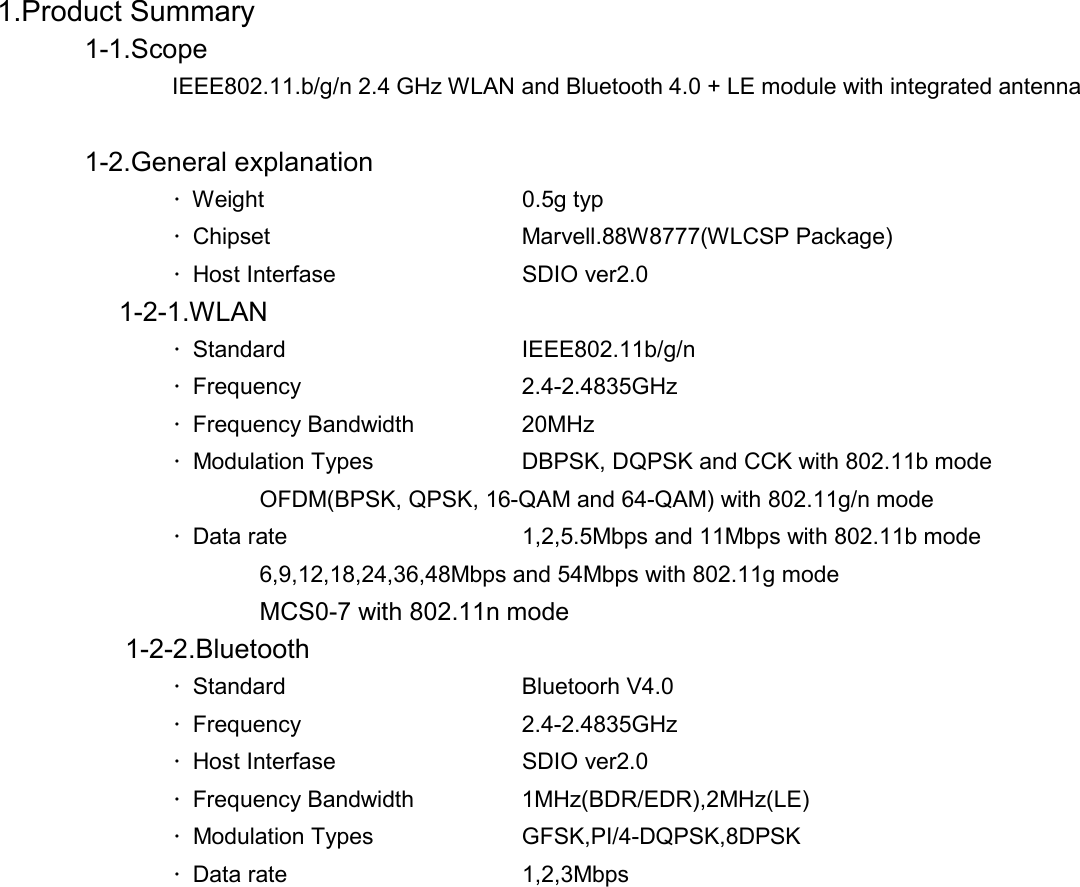   1.Product Summary             1-1.Scope               IEEE802.11.b/g/n 2.4 GHz WLAN and Bluetooth 4.0 + LE module with integrated antenna           1-2.General explanation      ・Weight   0.5g typ   ・Chipset   Marvell.88W8777(WLCSP Package)   ・Host Interfase   SDIO ver2.0          1-2-1.WLAN    ・Standard   IEEE802.11b/g/n    ・Frequency   2.4-2.4835GHz   ・Frequency Bandwidth    20MHz   ・Modulation Types    DBPSK, DQPSK and CCK with 802.11b mode      OFDM(BPSK, QPSK, 16-QAM and 64-QAM) with 802.11g/n mode   ・Data rate      1,2,5.5Mbps and 11Mbps with 802.11b mode      6,9,12,18,24,36,48Mbps and 54Mbps with 802.11g mode        MCS0-7 with 802.11n mode     1-2-2.Bluetooth    ・Standard   Bluetoorh V4.0    ・Frequency   2.4-2.4835GHz   ・Host Interfase   SDIO ver2.0   ・Frequency Bandwidth    1MHz(BDR/EDR),2MHz(LE)   ・Modulation Types    GFSK,PI/4-DQPSK,8DPSK   ・Data rate   1,2,3Mbps                 