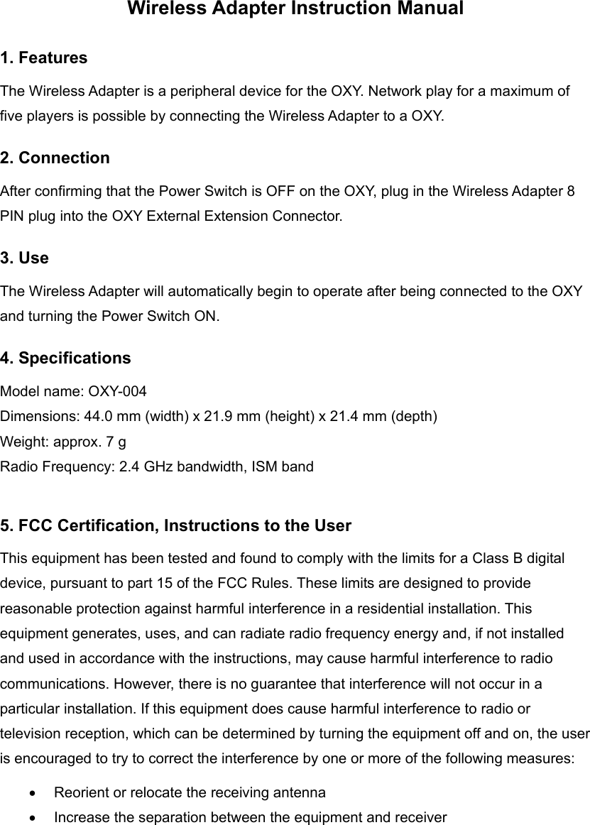 Wireless Adapter Instruction Manual 1. Features The Wireless Adapter is a peripheral device for the OXY. Network play for a maximum of five players is possible by connecting the Wireless Adapter to a OXY. 2. Connection After confirming that the Power Switch is OFF on the OXY, plug in the Wireless Adapter 8 PIN plug into the OXY External Extension Connector. 3. Use The Wireless Adapter will automatically begin to operate after being connected to the OXY and turning the Power Switch ON. 4. Specifications Model name: OXY-004 Dimensions: 44.0 mm (width) x 21.9 mm (height) x 21.4 mm (depth)   Weight: approx. 7 g Radio Frequency: 2.4 GHz bandwidth, ISM band  5. FCC Certification, Instructions to the User This equipment has been tested and found to comply with the limits for a Class B digital device, pursuant to part 15 of the FCC Rules. These limits are designed to provide reasonable protection against harmful interference in a residential installation. This equipment generates, uses, and can radiate radio frequency energy and, if not installed and used in accordance with the instructions, may cause harmful interference to radio communications. However, there is no guarantee that interference will not occur in a particular installation. If this equipment does cause harmful interference to radio or television reception, which can be determined by turning the equipment off and on, the user is encouraged to try to correct the interference by one or more of the following measures: •  Reorient or relocate the receiving antenna •  Increase the separation between the equipment and receiver 