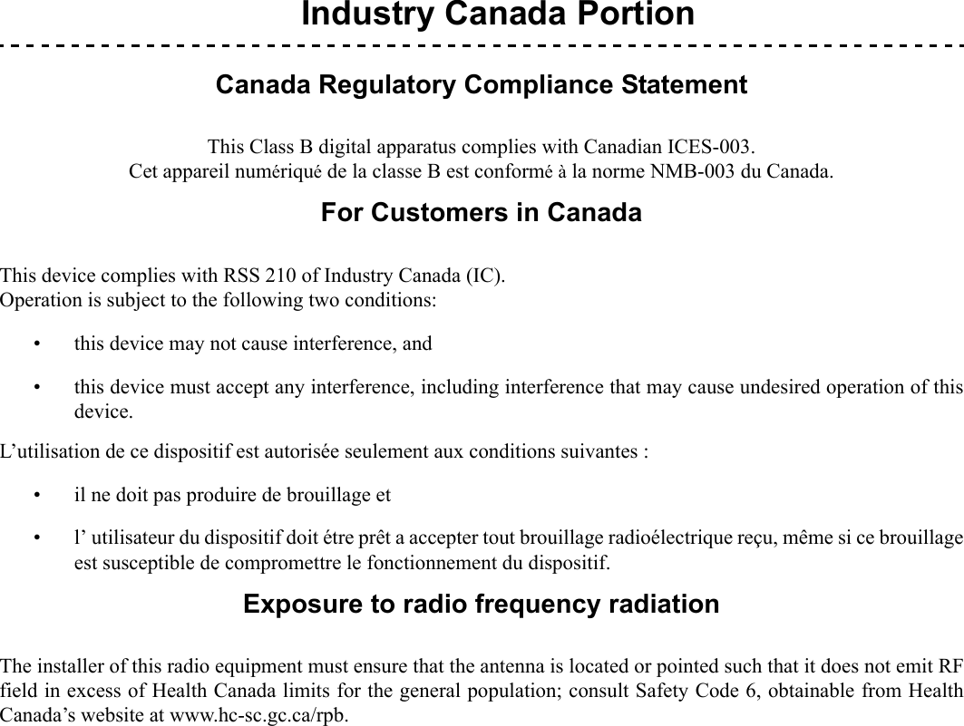  1.Industry Canada PortionCanada Regulatory Compliance StatementThis Class B digital apparatus complies with Canadian ICES-003.Cet appareil numériqué de la classe B est conformé à la norme NMB-003 du Canada.For Customers in CanadaThis device complies with RSS 210 of Industry Canada (IC).Operation is subject to the following two conditions: • this device may not cause interference, and• this device must accept any interference, including interference that may cause undesired operation of thisdevice.L’utilisation de ce dispositif est autorisée seulement aux conditions suivantes :• il ne doit pas produire de brouillage et • l’ utilisateur du dispositif doit étre prêt a accepter tout brouillage radioélectrique reçu, même si ce brouillageest susceptible de compromettre le fonctionnement du dispositif.Exposure to radio frequency radiationThe installer of this radio equipment must ensure that the antenna is located or pointed such that it does not emit RFfield in excess of Health Canada limits for the general population; consult Safety Code 6, obtainable from HealthCanada’s website at www.hc-sc.gc.ca/rpb.