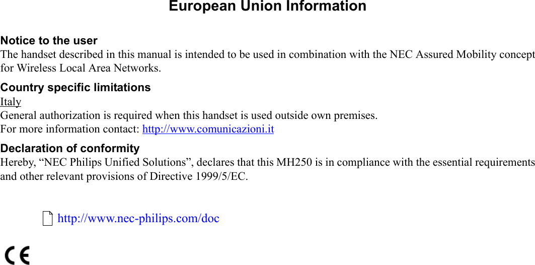   1.European Union InformationNotice to the userThe handset described in this manual is intended to be used in combination with the NEC Assured Mobility conceptfor Wireless Local Area Networks. Country specific limitationsItalyGeneral authorization is required when this handset is used outside own premises.For more information contact: http://www.comunicazioni.it Declaration of conformityHereby, “NEC Philips Unified Solutions”, declares that this MH250 is in compliance with the essential requirementsand other relevant provisions of Directive 1999/5/EC.http://www.nec-philips.com/doc
