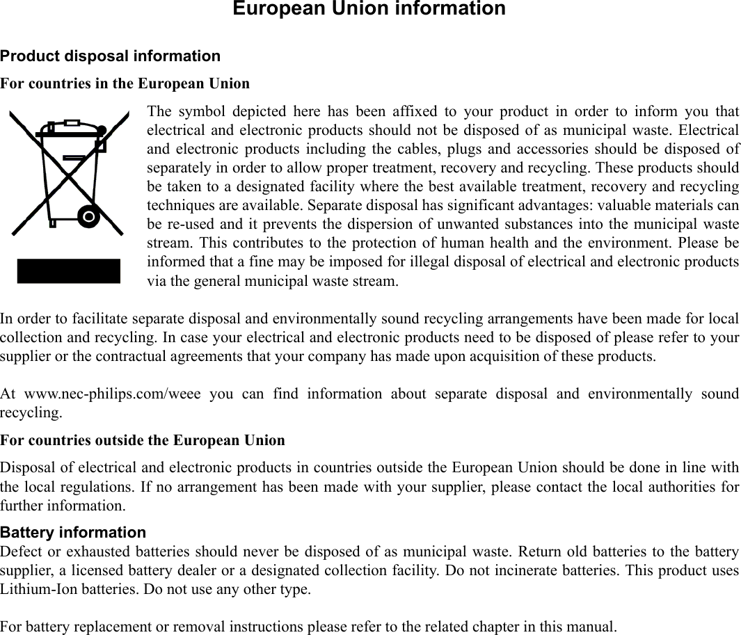   1.European Union informationProduct disposal informationFor countries in the European UnionThe symbol depicted here has been affixed to your product in order to inform you thatelectrical and electronic products should not be disposed of as municipal waste. Electricaland electronic products including the cables, plugs and accessories should be disposed ofseparately in order to allow proper treatment, recovery and recycling. These products shouldbe taken to a designated facility where the best available treatment, recovery and recyclingtechniques are available. Separate disposal has significant advantages: valuable materials canbe re-used and it prevents the dispersion of unwanted substances into the municipal wastestream. This contributes to the protection of human health and the environment. Please beinformed that a fine may be imposed for illegal disposal of electrical and electronic productsvia the general municipal waste stream.In order to facilitate separate disposal and environmentally sound recycling arrangements have been made for localcollection and recycling. In case your electrical and electronic products need to be disposed of please refer to yoursupplier or the contractual agreements that your company has made upon acquisition of these products. At www.nec-philips.com/weee you can find information about separate disposal and environmentally soundrecycling.  For countries outside the European UnionDisposal of electrical and electronic products in countries outside the European Union should be done in line withthe local regulations. If no arrangement has been made with your supplier, please contact the local authorities forfurther information.Battery informationDefect or exhausted batteries should never be disposed of as municipal waste. Return old batteries to the batterysupplier, a licensed battery dealer or a designated collection facility. Do not incinerate batteries. This product usesLithium-Ion batteries. Do not use any other type.For battery replacement or removal instructions please refer to the related chapter in this manual.