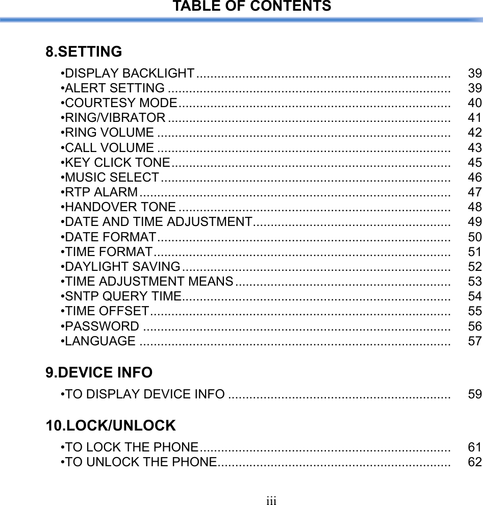 iiiTABLE OF CONTENTS8.SETTING•DISPLAY BACKLIGHT........................................................................ 39•ALERT SETTING ................................................................................ 39•COURTESY MODE............................................................................. 40•RING/VIBRATOR ................................................................................ 41•RING VOLUME ................................................................................... 42•CALL VOLUME ................................................................................... 43•KEY CLICK TONE............................................................................... 45•MUSIC SELECT.................................................................................. 46•RTP ALARM........................................................................................ 47•HANDOVER TONE ............................................................................. 48•DATE AND TIME ADJUSTMENT........................................................ 49•DATE FORMAT................................................................................... 50•TIME FORMAT.................................................................................... 51•DAYLIGHT SAVING............................................................................ 52•TIME ADJUSTMENT MEANS ............................................................. 53•SNTP QUERY TIME............................................................................ 54•TIME OFFSET..................................................................................... 55•PASSWORD ....................................................................................... 56•LANGUAGE ........................................................................................ 579.DEVICE INFO•TO DISPLAY DEVICE INFO ............................................................... 5910.LOCK/UNLOCK•TO LOCK THE PHONE....................................................................... 61•TO UNLOCK THE PHONE.................................................................. 62