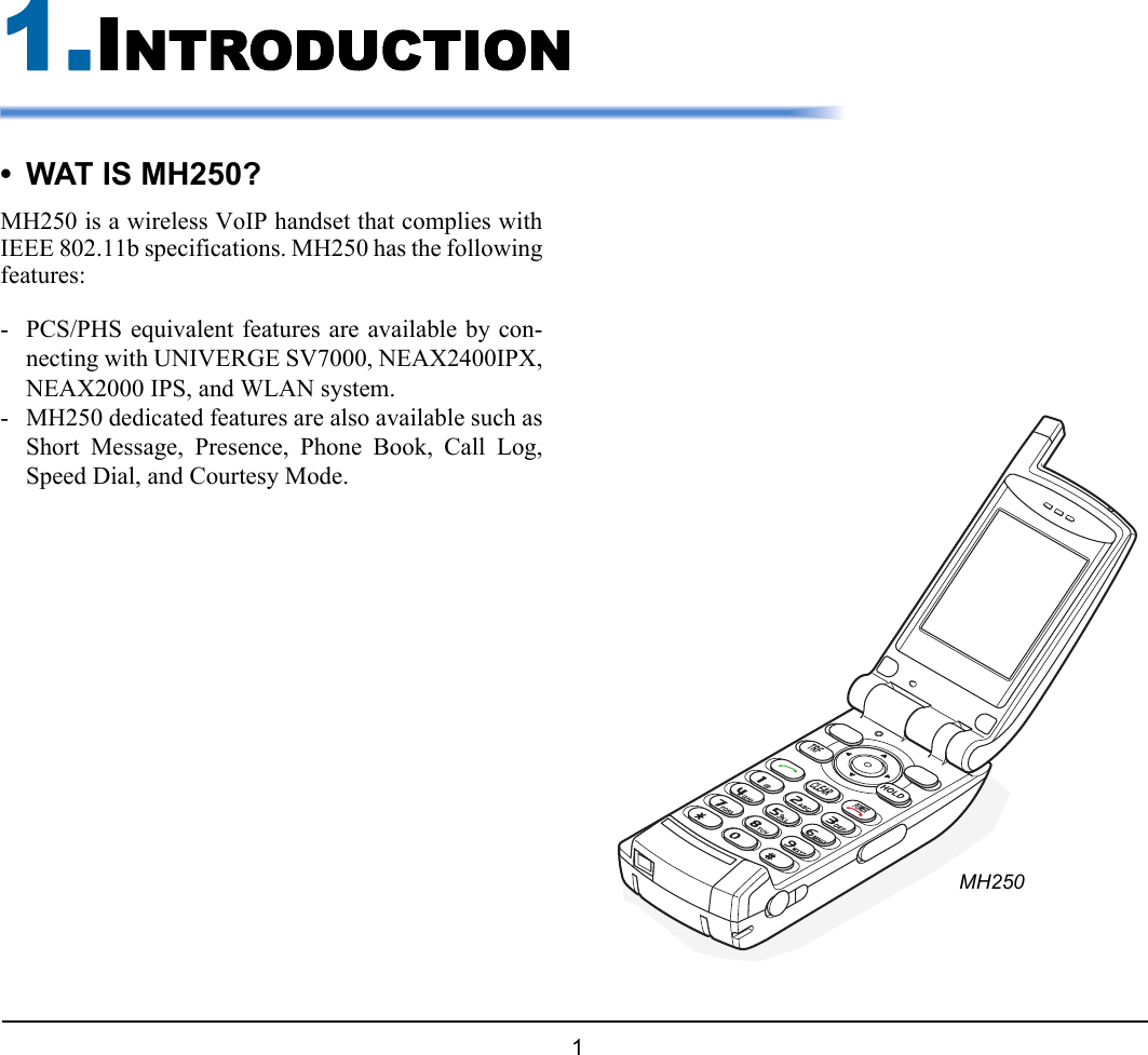  1 1.1.INTRODUCTION• WAT IS MH250?MH250 is a wireless VoIP handset that complies withIEEE 802.11b specifications. MH250 has the followingfeatures:- PCS/PHS equivalent features are available by con-necting with UNIVERGE SV7000, NEAX2400IPX,NEAX2000 IPS, and WLAN system.- MH250 dedicated features are also available such asShort Message, Presence, Phone Book, Call Log,Speed Dial, and Courtesy Mode.MH250