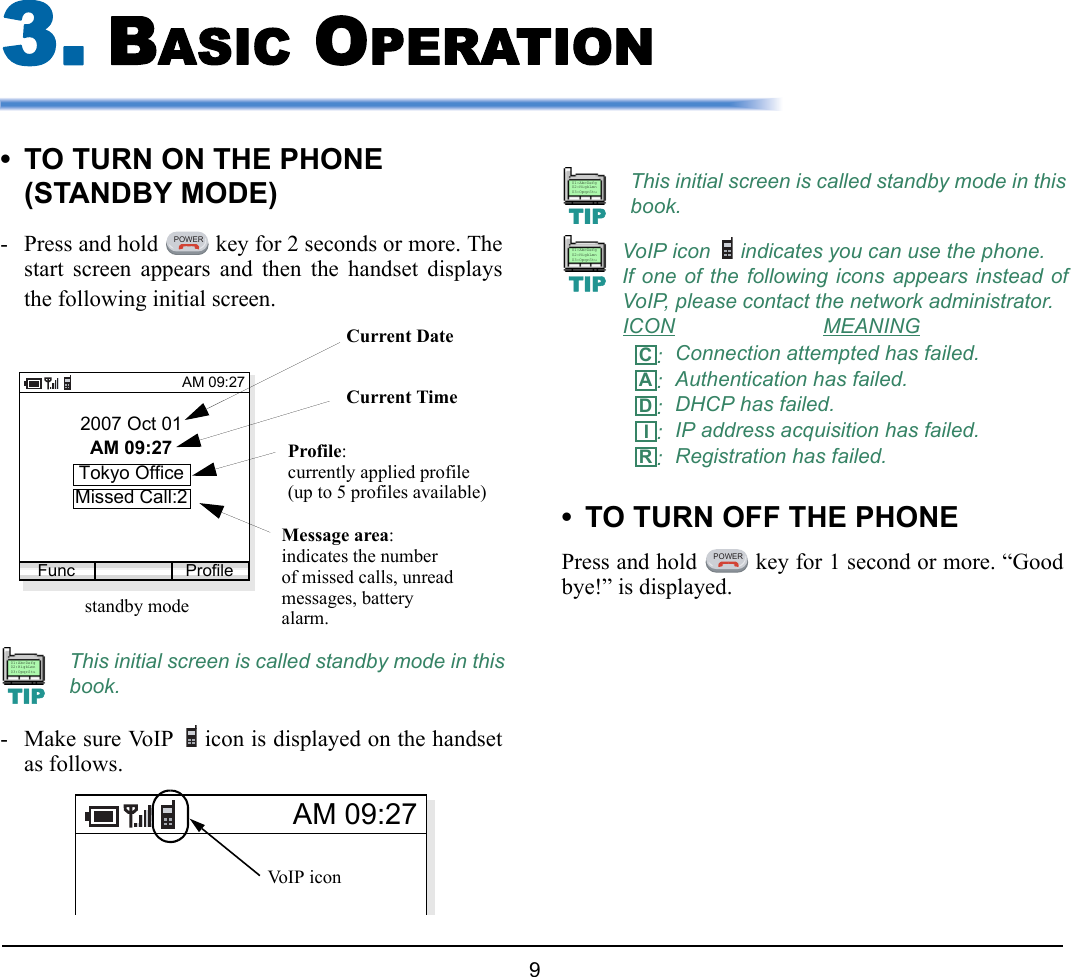  9 3. BASIC OPERATION• TO TURN ON THE PHONE (STANDBY MODE)- Press and hold   key for 2 seconds or more. Thestart screen appears and then the handset displaysthe following initial screen.- Make sure VoIP  icon is displayed on the handsetas follows.• TO TURN OFF THE PHONEPress and hold   key for 1 second or more. “Goodbye!” is displayed.This initial screen is called standby mode in thisbook.POWER2007 Oct 01AM 09:27Tokyo OfficeAM 09:27Func Profilestandby modeCurrent DateCurrent TimeProfile:Missed Call:2Message area:indicates the numberof missed calls, unreadmessages, batteryalarm.currently applied profile(up to 5 profiles available)TIP01:AbcDefg02:HigkLmn03:OpqrStuAM 09:27Vo I P ic o nThis initial screen is called standby mode in thisbook.VoIP icon  indicates you can use the phone. If one of the following icons appears instead ofVoIP, please contact the network administrator.ICON MEANING:Connection attempted has failed.:Authentication has failed.:DHCP has failed.:IP address acquisition has failed.:Registration has failed.TIP01:AbcDefg02:HigkLmn03:OpqrStuTIP01:AbcDefg02:HigkLmn03:OpqrStuCADIRPOWER