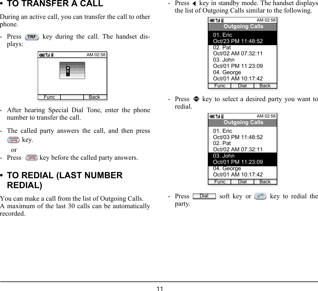  11 • TO TRANSFER A CALLDuring an active call, you can transfer the call to otherphone.- Press   key during the call. The handset dis-plays:- After hearing Special Dial Tone, enter the phonenumber to transfer the call. - The called party answers the call, and then press key.or- Press    key before the called party answers.• TO REDIAL (LAST NUMBER REDIAL)You can make a call from the list of Outgoing Calls.A maximum of the last 30 calls can be automaticallyrecorded.- Press   key in standby mode. The handset displaysthe list of Outgoing Calls similar to the following.- Press   key to select a desired party you want toredial.- Press   soft key or   key to redial theparty.TRFAM 02:58Func BackPOWERPOWERAM 02:58Dial BackOutgoing Calls01. EricOct/23 PM 11:48:5202. PatOct/02 AM 07:32:1103. JohnOct/01 PM 11:23:0904. GeorgeOct/01 AM 10:17:42FuncAM 02:58Dial BackOutgoing Calls01. EricOct/03 PM 11:48:5202. PatOct/02 AM 07:32:1103. JohnOct/01 PM 11:23:0904. GeorgeOct/01 AM 10:17:42FuncDial