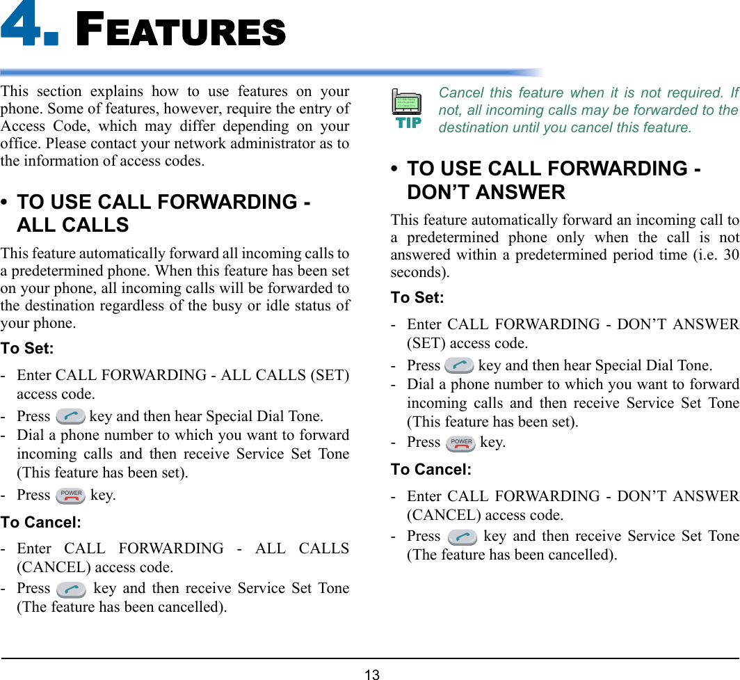 13 4. FEATURESThis section explains how to use features on yourphone. Some of features, however, require the entry ofAccess Code, which may differ depending on youroffice. Please contact your network administrator as tothe information of access codes.• TO USE CALL FORWARDING - ALL CALLSThis feature automatically forward all incoming calls toa predetermined phone. When this feature has been seton your phone, all incoming calls will be forwarded tothe destination regardless of the busy or idle status ofyour phone.To Set:- Enter CALL FORWARDING - ALL CALLS (SET)access code.- Press   key and then hear Special Dial Tone.- Dial a phone number to which you want to forwardincoming calls and then receive Service Set Tone(This feature has been set).- Press  key.To Cancel:- Enter CALL FORWARDING - ALL CALLS(CANCEL) access code.- Press   key and then receive Service Set Tone(The feature has been cancelled).• TO USE CALL FORWARDING - DON’T ANSWERThis feature automatically forward an incoming call toa predetermined phone only when the call is notanswered within a predetermined period time (i.e. 30seconds).To Set:- Enter CALL FORWARDING - DON’T ANSWER(SET) access code.- Press   key and then hear Special Dial Tone.- Dial a phone number to which you want to forwardincoming calls and then receive Service Set Tone(This feature has been set).- Press  key.To Cancel:- Enter CALL FORWARDING - DON’T ANSWER(CANCEL) access code.- Press   key and then receive Service Set Tone(The feature has been cancelled).POWERCancel this feature when it is not required. Ifnot, all incoming calls may be forwarded to thedestination until you cancel this feature.TIP01:AbcDefg02:HigkLmn03:OpqrStuPOWER
