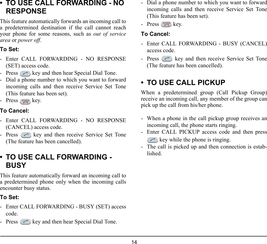  14 • TO USE CALL FORWARDING - NO RESPONSEThis feature automatically forwards an incoming call toa predetermined destination if the call cannot reachyour phone for some reasons, such as out of servicearea or power off. To Set:- Enter CALL FORWARDING - NO RESPONSE(SET) access code.- Press   key and then hear Special Dial Tone.- Dial a phone number to which you want to forwardincoming calls and then receive Service Set Tone(This feature has been set).- Press  key.To Cancel:- Enter CALL FORWARDING - NO RESPONSE(CANCEL) access code.- Press   key and then receive Service Set Tone(The feature has been cancelled).• TO USE CALL FORWARDING - BUSYThis feature automatically forward an incoming call toa predetermined phone only when the incoming callsencounter busy status.To Set:- Enter CALL FORWARDING - BUSY (SET) accesscode.- Press   key and then hear Special Dial Tone.- Dial a phone number to which you want to forwardincoming calls and then receive Service Set Tone(This feature has been set).- Press  key.To Cancel:- Enter CALL FORWARDING - BUSY (CANCEL)access code.- Press   key and then receive Service Set Tone(The feature has been cancelled).• TO USE CALL PICKUPWhen a predetermined group (Call Pickup Group)receive an incoming call, any member of the group canpick up the call from his/her phone.- When a phone in the call pickup group receives anincoming call, the phone starts ringing.- Enter CALL PICKUP access code and then press key while the phone is ringing.- The call is picked up and then connection is estab-lished.POWERPOWER