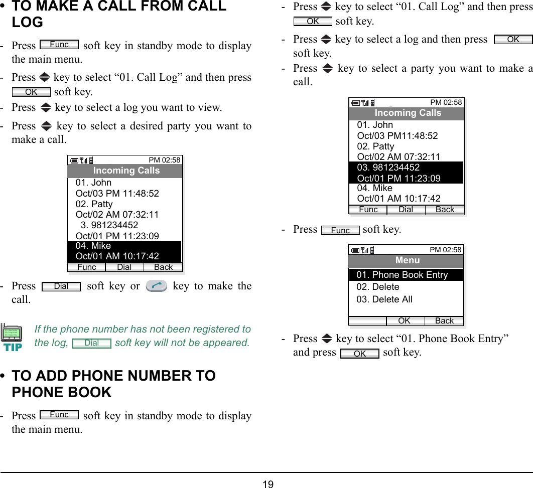  19 • TO MAKE A CALL FROM CALL LOG- Press   soft key in standby mode to displaythe main menu.- Press   key to select “01. Call Log” and then press soft key.- Press   key to select a log you want to view.- Press   key to select a desired party you want tomake a call.- Press   soft key or   key to make thecall.• TO ADD PHONE NUMBER TO PHONE BOOK- Press   soft key in standby mode to displaythe main menu.- Press   key to select “01. Call Log” and then press soft key.- Press   key to select a log and then press  soft key.- Press   key to select a party you want to make acall.- Press   soft key.- Press   key to select “01. Phone Book Entry”and press   soft key.If the phone number has not been registered tothe log,   soft key will not be appeared.FuncOKPM 02:58Dial BackIncoming CallsOct/03 PM 11:48:5202. Patty01. JohnOct/02 AM 07:32:1103. 981234452Oct/01 PM 11:23:0904. MikeOct/01 AM 10:17:42FuncDialTIP01:AbcDefg02:HigkLmn03:OpqrStuDialFuncOKOKPM 02:58Dial BackIncoming CallsOct/03 PM11:48:5202. Patty01. JohnOct/02 AM 07:32:1103. 981234452Oct/01 PM 11:23:0904. MikeOct/01 AM 10:17:42FuncFuncPM 02:58OK BackMenu02. Delete03. Delete All01. Phone Book EntryOK