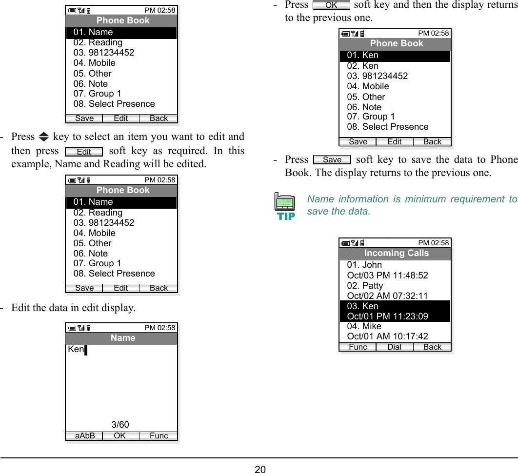  20 - Press   key to select an item you want to edit andthen press   soft key as required. In thisexample, Name and Reading will be edited.- Edit the data in edit display.- Press   soft key and then the display returnsto the previous one. - Press   soft key to save the data to PhoneBook. The display returns to the previous one.PM 02:58Edit BackPhone Book02. Reading03. 98123445201. Name04. Mobile05. Other06. Note07. Group 108. Select PresenceSaveEditPM 02:58Edit BackPhone Book02. Reading03. 98123445201. Name04. Mobile05. Other06. Note07. Group 108. Select PresenceSavePM 02:58OK FuncNameKen3/60aAbBName information is minimum requirement tosave the data.OKPM 02:58Edit BackPhone Book02. Ken03. 98123445201. Ken04. Mobile05. Other06. Note07. Group 108. Select PresenceSaveSaveTIP01:AbcDefg02:HigkLmn03:OpqrStuPM 02:58Dial BackIncoming CallsOct/03 PM 11:48:5202. Patty01. JohnOct/02 AM 07:32:1103. KenOct/01 PM 11:23:0904. MikeOct/01 AM 10:17:42Func