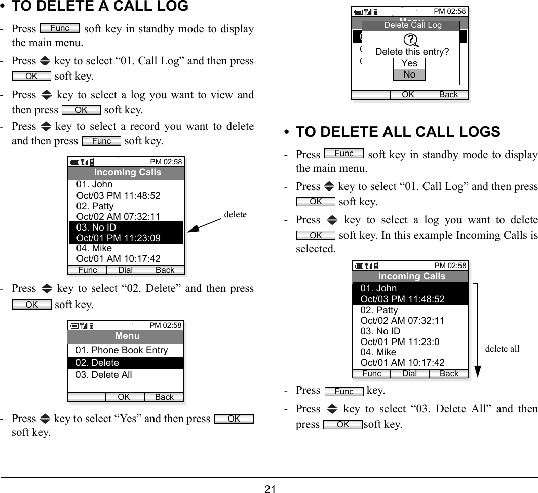  21 • TO DELETE A CALL LOG- Press   soft key in standby mode to displaythe main menu.- Press   key to select “01. Call Log” and then press soft key.- Press   key to select a log you want to view andthen press   soft key.- Press   key to select a record you want to deleteand then press   soft key. - Press   key to select “02. Delete” and then press soft key. - Press   key to select “Yes” and then press soft key.• TO DELETE ALL CALL LOGS- Press   soft key in standby mode to displaythe main menu.- Press   key to select “01. Call Log” and then press soft key.- Press   key to select a log you want to delete soft key. In this example Incoming Calls isselected.- Press  key. - Press   key to select “03. Delete All” and thenpress soft key. FuncOKOKFuncPM 02:58Dial BackIncoming CallsOct/03 PM 11:48:5202. Patty01. JohnOct/02 AM 07:32:1103. No IDOct/01 PM 11:23:0904. MikeOct/01 AM 10:17:42FuncdeleteOKPM 02:58OK BackMenu02. Delete01. Phone Book Entry03. Delete AllOKPM 02:58OK BackMenu02. Delete01. Phone Book Entry03. Delete allDelete Call LogDelete this entry??YesNoFuncOKOKPM 02:58Dial BackIncoming CallsOct/03 PM 11:48:5202. Patty01. JohnOct/02 AM 07:32:1103. No IDOct/01 PM 11:23:0904. MikeOct/01 AM 10:17:42Funcdelete allFuncOK