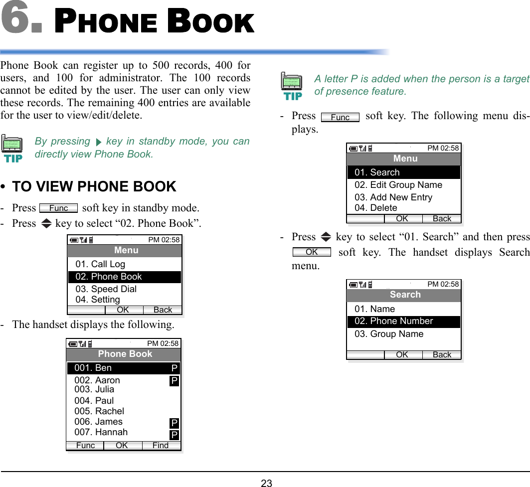  23 6. PHONE BOOKPhone Book can register up to 500 records, 400 forusers, and 100 for administrator. The 100 recordscannot be edited by the user. The user can only viewthese records. The remaining 400 entries are availablefor the user to view/edit/delete.• TO VIEW PHONE BOOK- Press   soft key in standby mode.- Press   key to select “02. Phone Book”. - The handset displays the following.- Press   soft key. The following menu dis-plays.- Press   key to select “01. Search” and then press soft key. The handset displays Searchmenu.By pressing   key in standby mode, you candirectly view Phone Book.TIP01:AbcDefg02:HigkLmn03:OpqrStuFuncPM 02:58OK BackMenu02. Phone Book03. Speed Dial01. Call Log04. SettingPM 02:58OK FindPhone Book002. Aaron003. Julia001. BenFunc004. Paul005. Rachel006. James007. HannahPPPPA letter P is added when the person is a targetof presence feature.TIP01:AbcDefg02:HigkLmn03:OpqrStuFuncPM 02:58OK BackMenu02. Edit Group Name03. Add New Entry01. Search04. DeleteOKPM 02:58OK BackSearch02. Phone Number03. Group Name01. Name