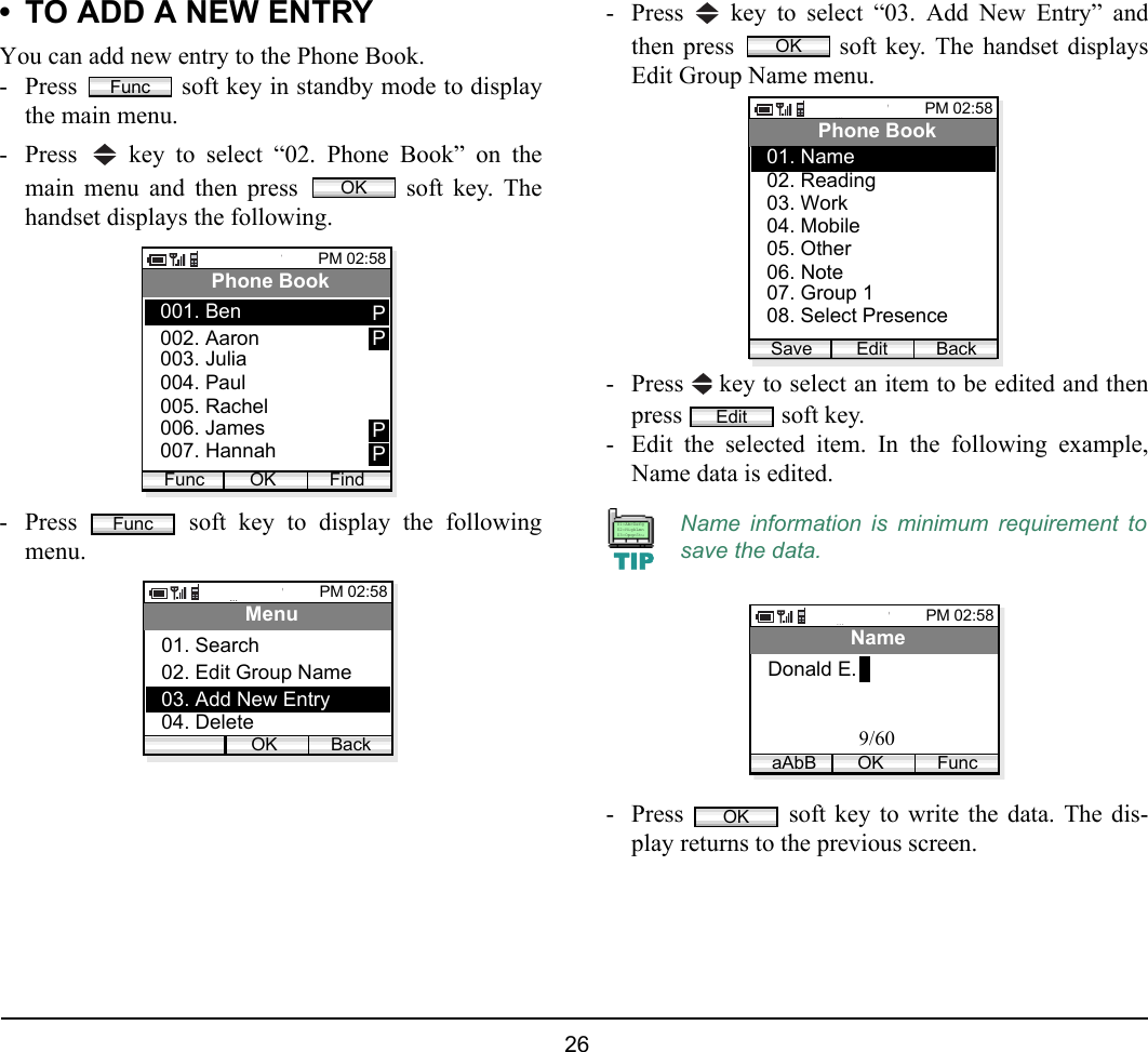  26 • TO ADD A NEW ENTRYYou can add new entry to the Phone Book.- Press   soft key in standby mode to displaythe main menu.- Press   key to select “02. Phone Book” on themain menu and then press   soft key. Thehandset displays the following.- Press   soft key to display the followingmenu.- Press   key to select “03. Add New Entry” andthen press   soft key. The handset displaysEdit Group Name menu.- Press   key to select an item to be edited and thenpress  soft key. - Edit the selected item. In the following example,Name data is edited.- Press   soft key to write the data. The dis-play returns to the previous screen.FuncOKPM 02:58OK FindPhone Book002. Aaron003. Julia001. BenFunc004. Paul005. Rachel006. James007. HannahPPPPFuncPM 02:58OK BackMenu02. Edit Group Name03. Add New Entry01. Search04. DeleteName information is minimum requirement tosave the data.OKPM 02:58Edit BackPhone Book02. Reading03. Work01. Name04. Mobile05. Other06. Note07. Group 108. Select PresenceSaveEditTIP01:AbcDefg02:HigkLmn03:OpqrStuPM 02:58OK FuncNameDonald E.aAbB9/60OK