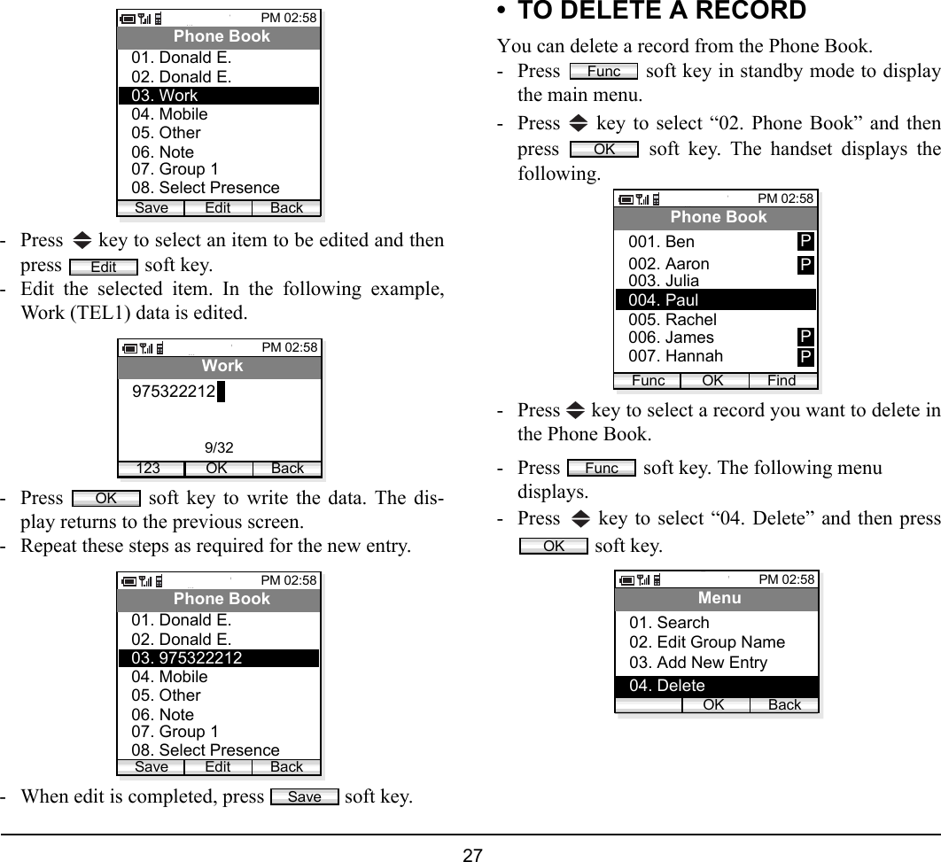  27 - Press   key to select an item to be edited and thenpress   soft key. - Edit the selected item. In the following example,Work (TEL1) data is edited.- Press   soft key to write the data. The dis-play returns to the previous screen.- Repeat these steps as required for the new entry.- When edit is completed, press   soft key. • TO DELETE A RECORDYou can delete a record from the Phone Book.- Press   soft key in standby mode to displaythe main menu.- Press   key to select “02. Phone Book” and thenpress   soft key. The handset displays thefollowing.- Press   key to select a record you want to delete inthe Phone Book. - Press   soft key. The following menu displays.- Press   key to select “04. Delete” and then press soft key.PM 02:58Edit BackPhone Book02. Donald E.03. Work01. Donald E.04. Mobile05. Other06. Note07. Group 108. Select PresenceSaveEditPM 02:58OK BackWork9753222121239/32OKPM 02:58Edit BackPhone Book02. Donald E.03. 97532221201. Donald E.04. Mobile05. Other06. Note07. Group 108. Select PresenceSaveSaveFuncOKPM 02:58OK FindPhone Book002. Aaron003. Julia001. BenFunc004. Paul005. Rachel006. James007. HannahPPPPFuncOKPM 02:58OK BackMenu02. Edit Group Name03. Add New Entry01. Search04. Delete