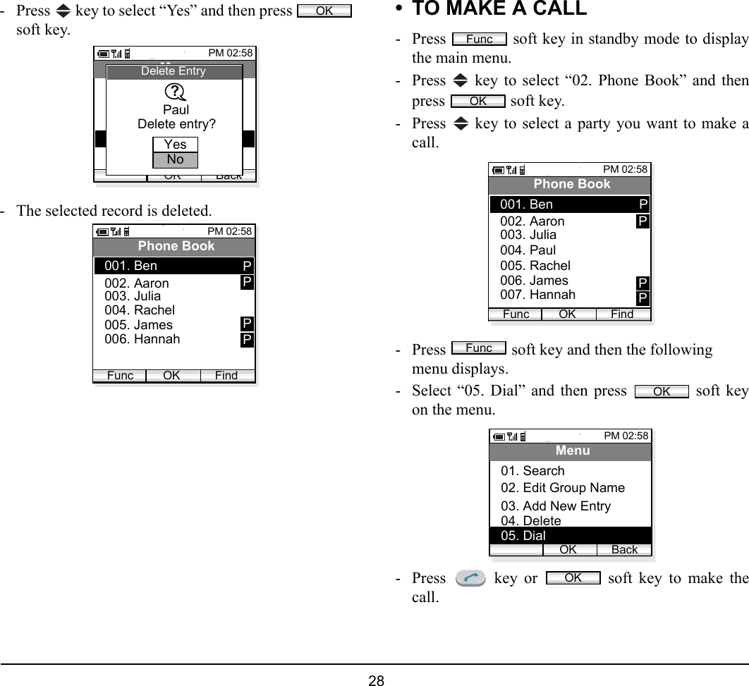  28 - Press   key to select “Yes” and then press soft key.- The selected record is deleted.• TO MAKE A CALL- Press   soft key in standby mode to displaythe main menu.- Press   key to select “02. Phone Book” and thenpress  soft key.- Press   key to select a party you want to make acall.- Press   soft key and then the followingmenu displays. - Select “05. Dial” and then press   soft keyon the menu.- Press   key or   soft key to make thecall.OKPM 02:58OK BackMenu02. Edit Group Name03. Add New Entry01. Search04. DeletePaulDelete EntryYesNoDelete entry??PM 02:58OK FindPhone Book002. Aaron003. Julia001. BenFunc004. Rachel005. James006. HannahPPPPFuncOKPM 02:58OK FindPhone Book002. Aaron003. Julia001. BenFunc004. Paul005. Rachel006. James007. HannahPPPPFuncOKPM 02:58OK BackMenu02. Edit Group Name03. Add New Entry01. Search04. Delete05. DialOK