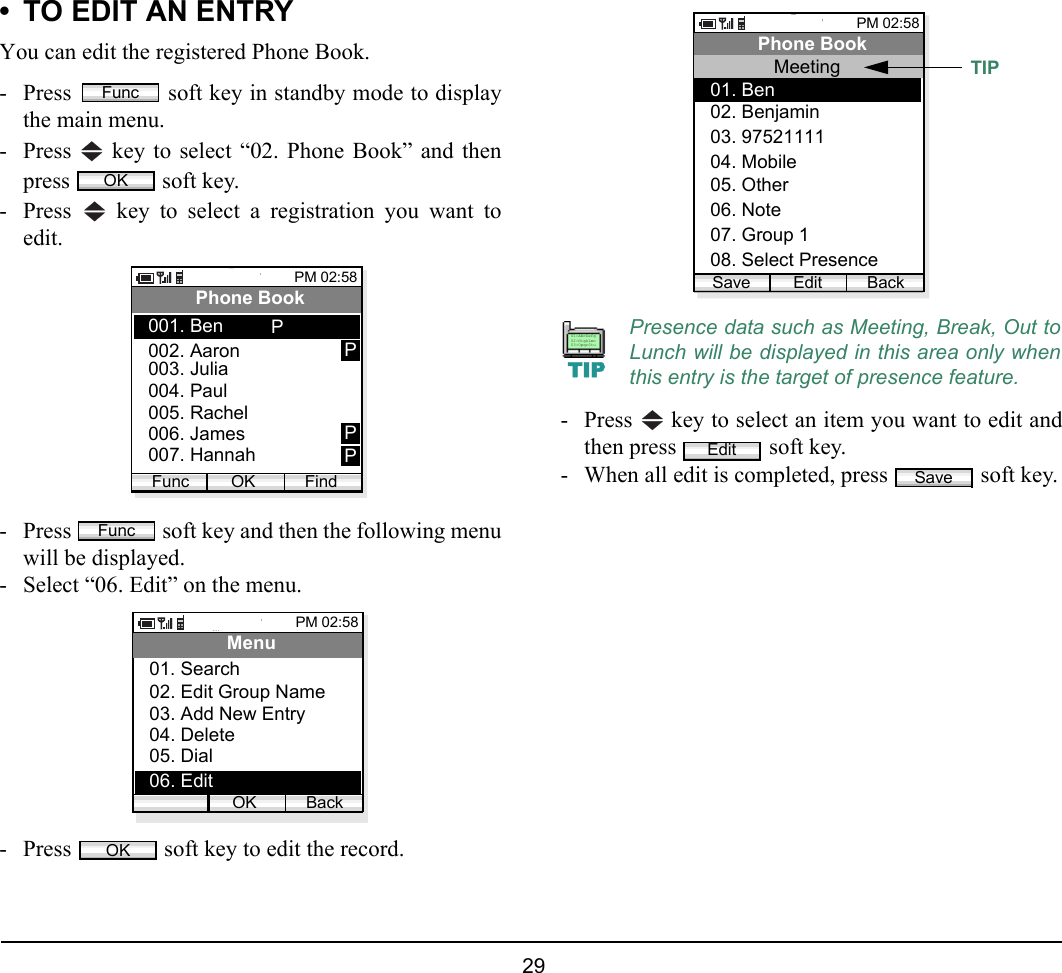  29 • TO EDIT AN ENTRYYou can edit the registered Phone Book.- Press   soft key in standby mode to displaythe main menu.- Press   key to select “02. Phone Book” and thenpress   soft key.- Press   key to select a registration you want toedit.- Press   soft key and then the following menuwill be displayed.- Select “06. Edit” on the menu.- Press   soft key to edit the record.- Press   key to select an item you want to edit andthen press   soft key. - When all edit is completed, press   soft key.FuncOKPM 02:58OK FindPhone Book002. Aaron003. Julia001. BenFunc004. Paul005. Rachel006. James007. HannahPPPPFuncPM 02:58OK BackMenu02. Edit Group Name03. Add New Entry04. Delete05. Dial06. Edit01. SearchOKPresence data such as Meeting, Break, Out toLunch will be displayed in this area only whenthis entry is the target of presence feature.PM 02:58Edit BackPhone Book03. 9752111104. Mobile02. Benjamin01. BenMeeting06. Note07. Group 105. Other08. Select PresenceSaveTIPTIP01:AbcDefg02:HigkLmn03:OpqrStuEditSave