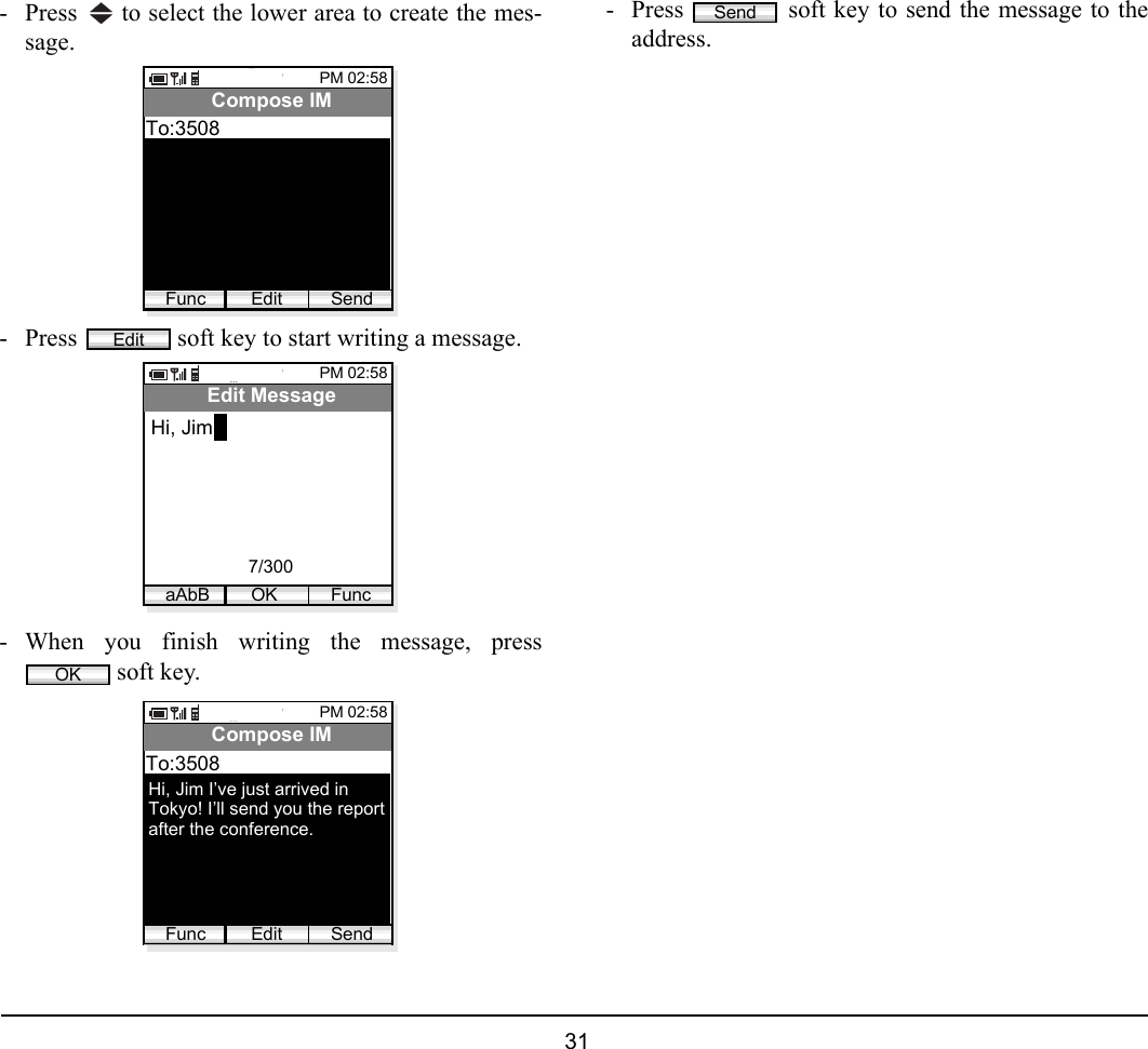  31 - Press   to select the lower area to create the mes-sage.- Press   soft key to start writing a message.- When you finish writing the message, press soft key.- Press   soft key to send the message to theaddress.PM 02:58Edit SendCompose IMTo:3508FuncEditPM 02:58OK FuncEdit MessageHi, JimaAbB7/300OKPM 02:58Edit SendCompose IMTo:3508FuncHi, Jim I’ve just arrived inTokyo! I’ll send you the reportafter the conference.Send