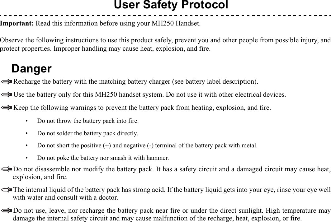   1.User Safety ProtocolImportant: Read this information before using your MH250 Handset.Observe the following instructions to use this product safely, prevent you and other people from possible injury, andprotect properties. Improper handling may cause heat, explosion, and fire.DangerRecharge the battery with the matching battery charger (see battery label description).Use the battery only for this MH250 handset system. Do not use it with other electrical devices.Keep the following warnings to prevent the battery pack from heating, explosion, and fire.• Do not throw the battery pack into fire.• Do not solder the battery pack directly.• Do not short the positive (+) and negative (-) terminal of the battery pack with metal.• Do not poke the battery nor smash it with hammer.Do not disassemble nor modify the battery pack. It has a safety circuit and a damaged circuit may cause heat,explosion, and fire.The internal liquid of the battery pack has strong acid. If the battery liquid gets into your eye, rinse your eye wellwith water and consult with a doctor.Do not use, leave, nor recharge the battery pack near fire or under the direct sunlight. High temperature maydamage the internal safety circuit and may cause malfunction of the recharge, heat, explosion, or fire.