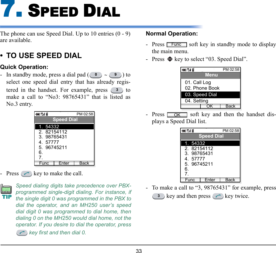 33 7. SPEED DIALThe phone can use Speed Dial. Up to 10 entries (0 - 9)are available. • TO USE SPEED DIALQuick Operation:- In standby mode, press a dial pad (  ∼ ) toselect one speed dial entry that has already regis-tered in the handset. For example, press   tomake a call to “No3: 98765431” that is listed asNo.3 entry.- Press   key to make the call.Normal Operation:- Press   soft key in standby mode to displaythe main menu.- Press   key to select “03. Speed Dial”. - Press   soft key and then the handset dis-plays a Speed Dial list.- To make a call to “3, 98765431” for example, press key and then press   key twice.Speed dialing digits take precedence over PBX-programmed single-digit dialing. For instance, ifthe single digit 0 was programmed in the PBX todial the operator, and an MH250 user’s speeddial digit 0 was programmed to dial home, thendialing 0 on the MH250 would dial home, not theoperator. If you desire to dial the operator, press key first and then dial 0.0 93PM 02:58Enter BackSpeed Dial2.  821541123.  987654311.  54332Func4.  577775.  967452116. 7.TIP01:AbcDefg02:HigkLmn03:OpqrStuFuncPM 02:58OK BackMenu02. Phone Book03. Speed Dial01. Call Log04. SettingOKPM 02:58Enter BackSpeed Dial2.  821541123.  987654311.  54332Func4.  577775.  967452116. 7.3