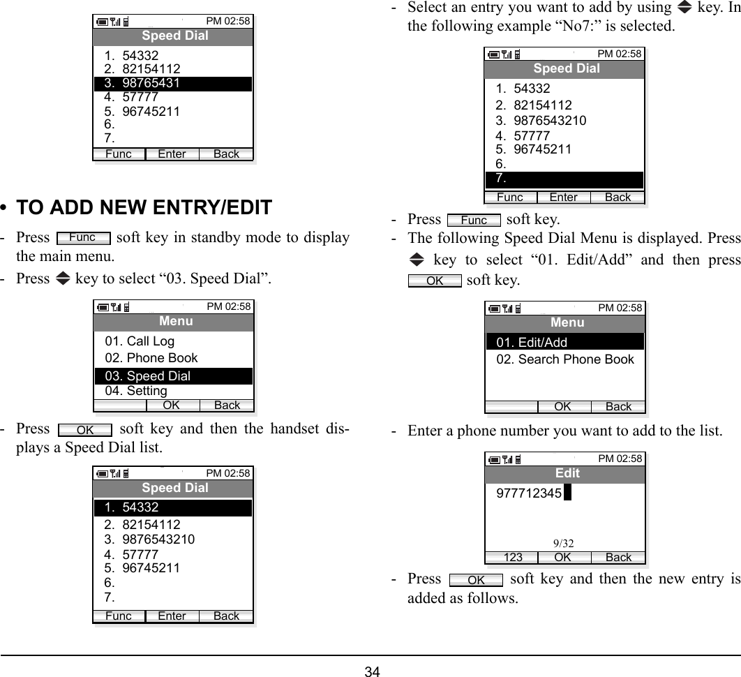  34 • TO ADD NEW ENTRY/EDIT- Press   soft key in standby mode to displaythe main menu.- Press   key to select “03. Speed Dial”. - Press   soft key and then the handset dis-plays a Speed Dial list. - Select an entry you want to add by using   key. Inthe following example “No7:” is selected.- Press   soft key.- The following Speed Dial Menu is displayed. Press key to select “01. Edit/Add” and then press soft key.- Enter a phone number you want to add to the list.- Press   soft key and then the new entry isadded as follows.PM 02:58Enter BackSpeed Dial2.  821541121.  54332Func4.  577775.  967452116. 7.3.  98765431FuncPM 02:58OK BackMenu02. Phone Book03. Speed Dial01. Call Log04. SettingOKPM 02:58Enter BackSpeed Dial2.  821541123.  98765432101.  54332Func4.  577775.  967452116. 7. PM 02:58Enter BackSpeed Dial2.  821541123.  98765432101.  54332Func4.  577775.  967452116. 7. FuncOKPM 02:58OK BackMenu02. Search Phone Book01. Edit/Add PM 02:58OK BackEdit9777123451239/32OK