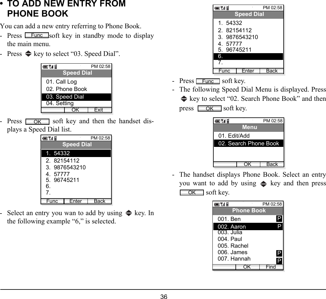  36 • TO ADD NEW ENTRY FROM PHONE BOOKYou can add a new entry referring to Phone Book.- Press  soft key in standby mode to displaythe main menu.- Press   key to select “03. Speed Dial”. - Press   soft key and then the handset dis-plays a Speed Dial list. - Select an entry you wan to add by using   key. Inthe following example “6,” is selected.- Press   soft key.- The following Speed Dial Menu is displayed. Press key to select “02. Search Phone Book” and thenpress    soft key.- The handset displays Phone Book. Select an entryyou want to add by using   key and then press soft key.FuncPM 02:58OK ExitSpeed Dial02. Phone Book03. Speed Dial01. Call Log04. SettingOKPM 02:58Enter BackSpeed Dial2.  821541123.  98765432101.  54332Func4.  577775.  967452116. 7. PM 02:58Enter BackSpeed Dial2.  821541123.  98765432101.  54332Func4.  577775.  967452116. 7. FuncOKPM 02:58OK BackMenu02. Search Phone Book01. Edit/Add OKPM 02:58OK FindPhone Book002. Aaron003. Julia001. Ben004. Paul005. Rachel006. James007. HannahPPPP