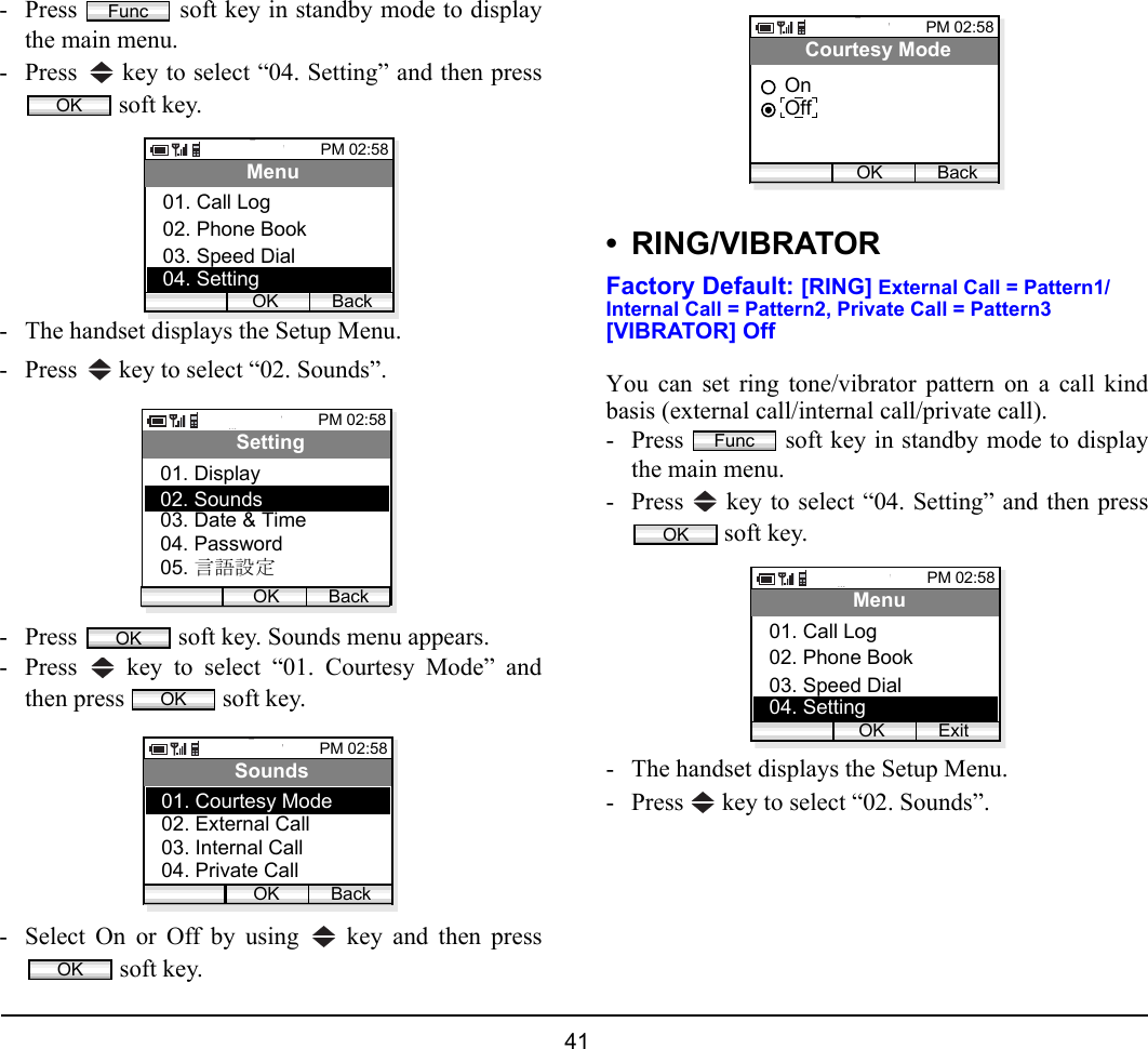  41 - Press   soft key in standby mode to displaythe main menu.- Press   key to select “04. Setting” and then press soft key.- The handset displays the Setup Menu.- Press   key to select “02. Sounds”.- Press   soft key. Sounds menu appears.- Press   key to select “01. Courtesy Mode” andthen press   soft key.- Select On or Off by using   key and then press soft key.• RING/VIBRATORFactory Default: [RING] External Call = Pattern1/Internal Call = Pattern2, Private Call = Pattern3[VIBRATOR] OffYou can set ring tone/vibrator pattern on a call kindbasis (external call/internal call/private call). - Press   soft key in standby mode to displaythe main menu.- Press   key to select “04. Setting” and then press soft key.- The handset displays the Setup Menu.- Press   key to select “02. Sounds”.FuncOKPM 02:58OK BackMenu02. Phone Book03. Speed Dial01. Call Log04. SettingPM 02:58OK BackSetting02. Sounds03. Date &amp; Time01. Display04. Password05. 言語設定OKOKPM 02:58OK BackSounds02. External Call03. Internal Call01. Courtesy Mode04. Private CallOKPM 02:58OK BackCourtesy ModeOffOnFuncOKPM 02:58OK ExitMenu02. Phone Book03. Speed Dial01. Call Log04. Setting