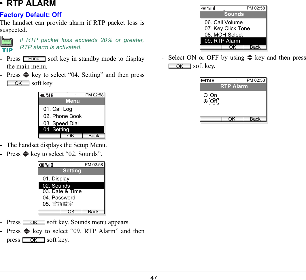  47 • RTP ALARMFactory Default: OffThe handset can provide alarm if RTP packet loss issuspected.  - Press   soft key in standby mode to displaythe main menu.- Press   key to select “04. Setting” and then press soft key.- The handset displays the Setup Menu.- Press   key to select “02. Sounds”.- Press   soft key. Sounds menu appears.- Press   key to select “09. RTP Alarm” and thenpress   soft key.- Select ON or OFF by using   key and then press soft key.If RTP packet loss exceeds 20% or greater,RTP alarm is activated.TIP01:AbcDefg02:HigkLmn03:OpqrStuFuncOKPM 02:58OK BackMenu02. Phone Book03. Speed Dial01. Call Log04. SettingPM 02:58OK BackSetting02. Sounds03. Date &amp; Time01. Display04. Password05. 言語設定OKOKPM 02:58OK BackSounds07. Key Click Tone08. MOH Select06. Call Volume09. RTP AlarmOKPM 02:58OK BackRTP AlarmOffOn